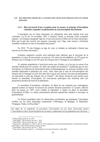 23
1.3. LES PRINCIPES MEMES DE LA GESTION DES LISTES ELECTORALES SONT EN PARTIE
DEPASSES
1.3.1. Bien qu’assorti d’une exception pour les jeunes, le principe d’inscription
volontaire engendre un phénomène de non-inscription discriminant
L’inscription sur les listes électorales est obligatoire mais doit résulter d’un acte
volontaire. La loi du 10 novembre 1997 a toutefois assorti ce principe d’une exception
majeure : les Français atteignant l’âge de 18 ans sont inscrits d’office sur les listes électorales.
Bien que la part des inscrits soit toujours croissante avec l’âge, cette mesure a fortement
contribué à redresser le taux d’inscription des jeunes16
.
En 2012, 7% des Français en âge de voter et résidant en métropole n’étaient pas
inscrits sur les listes électorales17
.
Certaines catégories sociales sont nettement plus affectées que la moyenne de la
population. Le taux de non-inscrits est ainsi de 12% pour les non-diplômés, de 25% pour les
Français nés à l’étranger et de 36% pour les Français nés à l’étranger et non-diplômés18
.
Si certaines populations s’inscrivent moins que d’autres, ce n’est pas en raison d’un
moindre intérêt pour les scrutins. En effet, des études universitaires19
confirment que la non-
inscription, ou l’absence de réinscription après un déménagement, ne sont pas corrélées à une
moindre disposition à participer aux votes. Ainsi, alors que le taux de non-inscription des
français nés à l’étranger est trois fois plus élevé que le taux moyen, leur taux de participation
est équivalent à celui des français nés en France20
. De même, lorsqu’ils sont assistés pour
réaliser la procédure d’inscription, les non-inscrits participent aux élections dans des
proportions proches du reste de la population.
La procédure d’inscription volontaire, en dépit de son caractère peu contraignant,
apparaît comme un facteur d’exclusion de certains électeurs potentiels. Ce constat, effectué
pour les jeunes en 1997, avait conduit le législateur à mettre en place la procédure
d’inscription d’office. Le même raisonnement pourrait aujourd’hui conduire à envisager sa
généralisation.
La France rejoindrait ainsi les démocraties occidentales qui pratiquent l’inscription
d’office sur les listes électorales (notamment l’Allemagne, la Belgique, le Danemark,
l’Espagne, l’Italie, les Pays-Bas)21
.
En dépit de sa simplicité, la procédure d’inscription sur les listes électorales freine
l’inscription et donc la participation de certaines composantes de la population aux élections.
16
INSEE, Etude qualité de vie, 2010
17
Note INSEE – Qui est inscrit, qui vote ? - 2012
18
Note INSEE – Qui est inscrit, qui vote ? - 2012
19
Braconnier C., Dormagen J.Y, Pons V. (2013), “Voter registration Costs and Disenfranchisement : Experimental Evidence
from France”, APSA annual meeting, Chicago, 30 août
20
Note INSEE – Qui est inscrit, qui vote ? - 2012
21
Sénat, Série législation comparée, « L’Inscription sur les listes électorales », Mars 2006
 