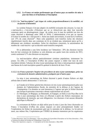 24
1.3.2. La France est moins performante que d’autres pays en matière de mise à
jour des listes et d’incitation à l’inscription
1.3.2.1. La "mal-inscription", qui risque de croître proportionnellement à la mobilité, est
un facteur d'abstention
Le système français n’est pas adapté à la mobilité croissante des citoyens. Le taux de
« mal-inscrits », c’est-à-dire d’électeurs qui ne se réinscrivent pas dans leur nouvelle
commune après un déménagement, risque de croître avec le taux de mobilité (un tiers du
corps électoral a déménagé entre 2005 et 2010). L’administration n’est pas en mesure
d’évaluer le nombre de « mal-inscrits ». Selon une étude universitaire, il serait de 6,5 millions,
soit 15% du corps électoral22
. Dans cette population sont toutefois inclus des électeurs
régulièrement inscrits dans une commune où ils ne résident pas, notamment parce qu’ils y
détiennent une résidence secondaire. Selon les chercheurs concernés, la surestimation du
nombre de « mal-inscrits » qui en découle serait toutefois marginale.
Or ce phénomène a une forte incidence sur l’abstention : 28% des électeurs inscrits
hors de leur commune de résidence se sont abstenus aux quatre tours des scrutins de 2012,
contre seulement 9,7% des électeurs en moyenne.
La mal-inscription affecte particulièrement certaines populations, notamment les
jeunes. En effet, si l’inscription d’office des jeunes majeurs a réduit leur taux de non-
inscription initiale, l’absence de mise à jour automatique des listes a mécaniquement engendré
une hausse de la mal-inscription quand ils quittent le domicile de leurs 18 ans.
1.3.2.2. La France pourrait s’inspirer des procédures de mise à jour automatique, grâce au
croisement de données administratives, pratiquées par d’autres pays
La mise à jour automatique du fichier électoral à partir d’autres fichiers est déjà
utilisée dans d’autres démocraties. C’est le cas :
- au Canada où le fichier général des électeurs est mis à jour automatiquement grâce aux
données de l’administration fiscale, du ministère de la défense et de l’agence de
l’immigration. Ces données ne sont transmises à l’agence qui gère le fichier électoral
que lorsque la personne concernée a donné explicitement son accord ;
- en Allemagne, en Belgique, au Danemark, en Espagne, en Italie et aux Pays-Bas où la
mise à jour automatique des listes est effectuée à partir des fichiers municipaux de
déclarations de domicile, qui sont obligatoires. Les électeurs n’ont aucune démarche
spécifique à effectuer23
.
Le croisement de fichiers est déjà utilisé pour la mise à jour des listes électorales en
France. L’inscription d’office des jeunes majeurs est ainsi principalement fondée sur
l’exploitation du fichier de recensement géré par le ministère de la défense. La loi prévoit
aussi, aux mêmes fins, l’exploitation par l’INSEE de données transmises par les organismes
22
Céline Braconnier, Jean-Yves Dormagen, « Pour une réforme de la procédure d'inscription sur les listes électorales », Note
à l’attention du cabinet du Président de la République, 20 juin 2014.
23
Sénat, Série législation comparée, « L’inscription sur les listes électorales », Mars 2006
 