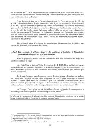 25
de sécurité sociale24
. Enfin, les communes sont censées vérifier, avant la radiation d’électeurs,
sur la base de fichiers transmis annuellement par l’administration fiscale, leur absence au rôle
des contributions directes locales.
Selon l’administration de la Commission nationale de l’informatique et des libertés
(CNIL), l’interconnexion de fichiers en vue de la mise à jour des adresses du fichier électoral
n’est pas, a priori, contraire au principe de finalité « déterminée » des fichiers de données
personnelles. La CNIL s’est déjà prononcée favorablement sur l’utilisation de certains fichiers
à cette fin (rôle des impôts locaux, fichiers de La Poste). Elle n’a aucune réserve de principe
sur les interconnexions de fichiers en vue de la mise à jour des listes électorales, sous réserve
que des garanties suffisantes soient apportées en matière de protection des données (traçabilité
des traitements et consultations, accès limité, finalité du traitement précisément définie,
information de l’électeur).
Rien n’interdit donc d’envisager des autorisations d’interconnexion de fichiers aux
seules fins de mise à jour des listes électorales.
1.3.2.3. Elle pourrait, à défaut, s’inspirer des politiques d’incitation à l’inscription
pratiquées par des pays aux systèmes similaires
Dans les pays où la mise à jour des listes relève d’un acte volontaire, des dispositifs
incitatifs sont mis en place.
Aux États-Unis, le National Voter Registration Act de 1993 oblige les États à proposer
l’inscription sur les listes électorales lors de l’établissement du permis de conduire et lors de
toute demande d’aide sociale, afin notamment de cibler les populations les plus affectées par
la non-inscription25
.
En Grande-Bretagne, outre la prise en compte des inscriptions volontaires tout au long
de l’année, une campagne de mise à jour exhaustive est mise en place annuellement (annual
canvass) : chaque foyer reçoit un formulaire26
qu’il doit retourner à l’administration ; si le
formulaire n’est pas retourné, un agent de l’administration se rend au domicile pour le
collecter ; la non-inscription sur les listes peut être sanctionnée par une amende de 80£.
Au Portugal, l’inscription sur les listes électorales est obligatoire. Le manquement à
cette obligation est susceptible d’entraîner des poursuites pénales27
.
L’absence de croisement de données et d’incitation à l’inscription, pratiqués par d’autres
pays, est préjudiciable à l’exercice du droit de vote en France.
24
Cette disposition (art. L. 17-1 du code électoral), n’est plus utilisée dans les faits depuis que l’obligation de recensement
dans le cadre du service national universel s’applique aux femmes.
25
Département de la Justice des États-Unis (http://www.justice.gov)
26
Un par occupant depuis 2014
27
Sénat, Série législation comparée, « L’Inscription sur les listes électorales », Mars 2006
 