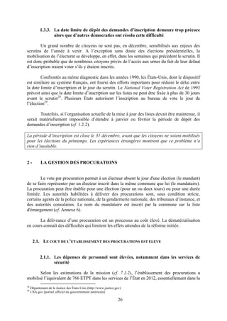 26
1.3.3. La date limite de dépôt des demandes d’inscription demeure trop précoce
alors que d’autres démocraties ont résolu cette difficulté
Un grand nombre de citoyens ne sont pas, en décembre, sensibilisés aux enjeux des
scrutins de l’année à venir. A l’exception sans doute des élections présidentielles, la
mobilisation de l’électorat se développe, en effet, dans les semaines qui précèdent le scrutin. Il
est donc probable que de nombreux citoyens privés de l’accès aux urnes du fait de leur défaut
d’inscription iraient voter s’ils y étaient inscrits.
Confrontés au même diagnostic dans les années 1990, les États-Unis, dont le dispositif
est similaire au système français, ont fourni des efforts importants pour réduire le délai entre
la date limite d’inscription et le jour du scrutin. Le National Voter Registration Act de 1993
prévoit ainsi que la date limite d’inscription sur les listes ne peut être fixée à plus de 30 jours
avant le scrutin28
. Plusieurs États autorisent l’inscription au bureau de vote le jour de
l’élection29
.
Toutefois, si l’organisation actuelle de la mise à jour des listes devait être maintenue, il
serait matériellement impossible d’étendre à janvier ou février la période de dépôt des
demandes d’inscription (cf. 1.2.2).
La période d’inscription est close le 31 décembre, avant que les citoyens ne soient mobilisés
pour les élections du printemps. Les expériences étrangères montrent que ce problème n’a
rien d’insoluble.
2 - LA GESTION DES PROCURATIONS
Le vote par procuration permet à un électeur absent le jour d'une élection (le mandant)
de se faire représenter par un électeur inscrit dans la même commune que lui (le mandataire).
La procuration peut être établie pour une élection (pour un ou deux tours) ou pour une durée
limitée. Les autorités habilitées à délivrer des procurations sont, sous condition stricte,
certains agents de la police nationale, de la gendarmerie nationale, des tribunaux d’instance, et
des autorités consulaires. Le nom du mandataire est inscrit par la commune sur la liste
d'émargement (cf. Annexe 6).
La délivrance d’une procuration est un processus au coût élevé. La dématérialisation
en cours connaît des difficultés qui limitent les effets attendus de la réforme initiée.
2.1. LE COUT DE L’ETABLISSEMENT DES PROCURATIONS EST ELEVE
2.1.1. Les dépenses de personnel sont élevées, notamment dans les services de
sécurité
Selon les estimations de la mission (cf. 7.1.2), l’établissement des procurations a
mobilisé l’équivalent de 766 ETPT dans les services de l’État en 2012, essentiellement dans la
28
Département de la Justice des États-Unis (http://www.justice.gov)
29
USA.gov (portail officiel du gouvernement américain)
 