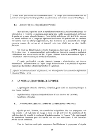 28
Le coût d’une procuration est extrêmement élevé. La charge pèse essentiellement sur des
policiers et des gendarmes trop qualifiés, au détriment de leur mission de sécurité publique.
2.2. LE PROJET DE DEMATERIALISATION S’ENLISE
Il est possible, depuis fin 2013, d’imprimer le formulaire de procuration téléchargé sur
Internet et de le remplir à son domicile, avant de le faire valider au commissariat, en brigade
de gendarmerie ou au tribunal d’instance. Cette facilité, utilisée par 30% à 40% des usagers,
n’a aucune incidence sur la charge que représente le traitement des procurations. Au contraire,
elle semble créer une charge supplémentaire, dans la mesure où le document ainsi rempli
comporte souvent des erreurs et est imprimé recto-verso plutôt que sur deux feuilles
distinctes.
Un projet de dématérialisation totale du processus, lancé par le CIMAP du 2 avril
2013, est en cours : le mandant remplirait un formulaire en ligne et se rendrait au guichet de
validation où son identité serait vérifiée ; l’agent validerait alors la procuration en ligne et
l’information serait transmise par internet à la commune.
Ce projet paraît enlisé pour des raisons techniques et administratives, qui tiennent
notamment à l’authentification de l’agent chargé de la validation et au procédé de signature
électronique du mandant (absence de tablettes de signature).
Le projet de dématérialisation du processus, qui devait générer des économies importantes,
est aujourd’hui à l’arrêt.
3 - LA PROPAGANDE OFFICIELLE IMPRIMEE
La propagande officielle imprimée, comprends, pour toutes les élections politiques et
pour chaque candidat :
- la profession de foi (circulaires) et le bulletin de vote envoyés par La Poste ;
- les affiches officielles.
3.1. LA PROPAGANDE OFFICIELLE IMPRIMEE EST STRICTEMENT ENCADREE
Quelle que soit l’élection, une commission indépendante dite « de propagande » ou
« de contrôle » (cf 6.2) prend en charge la mise sous pli et l’envoi des circulaires et des
bulletins, dont elle contrôle la conformité à la réglementation (cf. Annexe 9). La mise sous pli
des documents électoraux peut être confiée aux services préfectoraux, à des entreprises
privées ou aux communes.
Pour les élections municipales uniquement, la diffusion de la propagande n’est prise
 