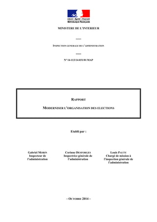 MINISTERE DE L’INTERIEUR
-----
INSPECTION GENERALE DE L’ADMINISTRATION
-----
N° 14-113/14-031/01 MAP
RAPPORT
MODERNISER L'ORGANISATION DES ELECTIONS
Etabli par :
Gabriel MORIN
Inspecteur de
l’administration
Corinne DESFORGES
Inspectrice générale de
l’administration
Louis PAUTY
Chargé de mission à
l’inspection générale de
l’administration
– OCTOBRE 2014 –
 