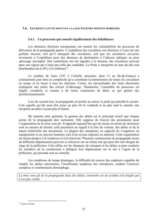 31
3.4. LES RESULTATS NE SONT PAS A LA HAUTEUR DES MOYENS MOBILISES
3.4.1. Un processus qui connaît régulièrement des défaillances
Les dernières élections européennes ont montré les vulnérabilités du processus de
délivrance de la propagande papier. L’expédition des circulaires aux électeurs n’a pas été une
parfaite réussite, soit qu’il manquait des circulaires, soit que les circulaires envoyées
revenaient à l’expéditeur pour des absences de destinataire à l’adresse indiquée ou pour
adressage incomplet. Des contentieux ont été signalés à la mission, des circulaires arrivant
dans une région qui n’était pas celle des candidats. La Poste a enregistré un taux de plis non
distribuables de 6,34% (2,9 millions)31
.
Le nombre de listes (193 à l’échelle nationale, dont 31 en Ile-de-France) a
certainement joué dans la complexité qu’a constituée la transmission de toutes les circulaires
en temps et en heure à tous les électeurs. Certes, les inexactitudes des listes électorales
expliquent une partie des erreurs d’adressage. Néanmoins, l’ensemble du processus est
fragile, complexe et soumis à de fortes contraintes de délai, ce qui génère des
dysfonctionnements.
Lors du second tour, la propagande est postée au mieux le jeudi qui précède le scrutin.
Cela signifie qu’elle peut être reçue au plus tôt le vendredi et au plus tard le samedi, une
réception au-delà n’ayant plus d’intérêt.
De manière plus générale, la gestion des délais est le principal écueil que chaque
acteur de la propagande doit surmonter. Elle suppose de trouver des prestataires pour
l’organisation de la mise sous pli. Il apparaît aujourd’hui que de moins en moins de structures
sont en mesure de fournir cette prestation au regard à la fois du volume, des délais et de la
nature hétéroclite des documents. La plupart des entreprises en capacité de s’organiser en
équipements et en moyens humains sont d’un niveau régional ou national. Cette organisation
est moins propice à la souplesse et à la réactivité. Plusieurs commissions de propagande issues
de différents départements peuvent se retrouver sur un même site qui peut être très éloigné du
siège de la préfecture. Cela influe sur les distances de transport et les délais et peut conduire
les membres de la commission à déléguer leur déplacement sur le site à l’agent de la
préfecture, qui procède seul au contrôle.
Les conditions de temps drastiques, la difficulté de trouver des employés capables de
remplir les tâches nécessaires, l’insuffisante souplesse des entreprises, rendent l’exercice
complexe et extrêmement chronophage.
La mise sous pli de la propagande dans des délais contraints est un système très fragile qui
n’est plus viable.
31
Source La Poste.
 