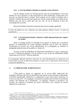 32
3.4.2. L’envoi du bulletin à domicile est superflu et d’un coût élevé
Issu de l’époque révolue où l’électeur pouvait voter par correspondance, l’envoi des
bulletins de vote à domicile n’a plus aujourd’hui de réelle justification, d’autant plus qu’il
nécessite un dispositif lourd et coûteux. Qu’il souhaite ou non utiliser le bulletin reçu à
domicile, l’électeur doit de toute façon passer par l’isoloir. Il peut prendre sur la table tous les
bulletins pour que nul ne sache quel sera son vote. En cas de handicap, il peut être
accompagné par un proche.
Recevoir le bulletin à domicile ne présente donc aucun avantage significatif.
L’envoi du bulletin de vote à domicile, qui coûte plusieurs millions d’euros, n’a plus de
justification.
3.4.3. L’investissement humain et financier semble disproportionné par rapport
au résultat
Selon un sondage réalisé à la demande de la mission et financé par le secrétariat
général à la modernisation de l’action publique (SGMAP), près de 80 % des électeurs
accepteraient de recevoir une version dématérialisée de la propagande ou d’obtenir la
propagande imprimée dans un lieu public (cf. Annexe 8).
En outre, du fait des défaillances du dispositif de distribution (cf. supra), l’égal accès
de tous à l’information politique n’est pas garanti (le taux de pli non distribuables (PND)
oscille entre 6,3% et 8,2%32
selon les élections).
La propagande officielle imprimée représente un coût disproportionné au regard de son
intérêt limité en termes d’information politique et d’égal accès à l’information (la distribution
connaît des défaillances).
4 - LA PROPAGANDE AUDIOVISUELLE
L’État prend en charge, en s’appuyant sur le service public audiovisuel, des
campagnes officielles télévisées et radiodiffusées pour quatre scrutins nationaux (référendums
et élections présidentielle, législatives et européennes) et pour neuf scrutins territoriaux en
Corse et en outre-mer33
. Ces campagnes, constituées de modules dont le format est strictement
encadré, sont financées par le programme « vie politique, cultuelle et associative » du
ministère de l’intérieur et produites par France Télévisions, sous l’autorité du Conseil
supérieur de l’audiovisuel.
32
Source : la Poste – taux de plis non distribuables pour le 1er
tour des élections municipales de 2014 : 7,61% (2 423 574 plis), pour le
second tour : 8,17 % (1 336 667 plis) et pour les élections européennes : 6,34% (2 895 263 plis).
33
Assemblée de Corse, Congrès de Nouvelle Calédonie, Assemblée de la Polynésie française, Assemblée territoriale de
Wallis-et-Futuna, Conseil territorial de Saint-Martin, Conseil territorial de Saint-Pierre-et-Miquelon, Assemblées de Guyane,
Assemblée de Martinique et Conseil général de Mayotte.
 