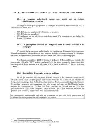 33
4.1. LA CAMPAGNE OFFICIELLE EST MARGINALE DANS LA CAMPAGNE AUDIOVISUELLE
4.1.1. La campagne audiovisuelle repose pour moitié sur les chaînes
d’information en continu
Le temps de parole politique pendant la campagne de l’élection présidentielle de 2012 a
atteint environ 2000h, dont :
- 50% diffusées sur les chaînes d’information en continu ;
- 36% diffusées par les radios ;
- 15% diffusées par les télévisions généralistes, dont 80% assumées par les chaînes de
France Télévisions.
4.1.2. La propagande officielle est marginale dans le temps consacré à la
campagne
L’essentiel de la campagne audiovisuelle est constitué de débats et d’entretiens dans
lesquels s’expriment les candidats ou leurs soutiens. Pour les scrutins nationaux, la campagne
officielle ne représente qu’une infime partie du temps total consacré à la campagne.
Pour la présidentielle de 2012, le temps de diffusion de l’ensemble des modules de
propagande officielle (72h34
) a ainsi représenté 3,5% du temps consacré à l’expression des
candidats et de leurs soutiens à la télévision et à la radio à partir du 1er
janvier (environ
2 000h)35
.
4.1.3. Il est difficile d’apprécier sa portée politique
En ce qui concerne les candidats, l’intérêt accordé à la campagne audiovisuelle
officielle varie, selon les témoignages concordants recueillis par la mission, en fonction de
l’exposition médiatique dont ils bénéficient par ailleurs. Ainsi, les candidats peu présents dans
les médias y attachent une importance bien plus grande que ceux qui bénéficient d’autres
canaux de communication. De fait, les deux candidats au second tour de l’élection
présidentielle de 2012 n’ont enregistré, respectivement, que 5 et 6 modules différents au
premier tour, contre 9,5 en moyenne pour les autres candidats.
La propagande audiovisuelle officielle ne représente qu’une très faible proportion de
l’information politique pendant les campagnes électorales.
34
9 heures d’émission diffusées intégralement par 8 opérateurs (CSA).
35
Conseil supérieur de l’audiovisuel, Rapport sur l’élection présidentielle de 2012
 