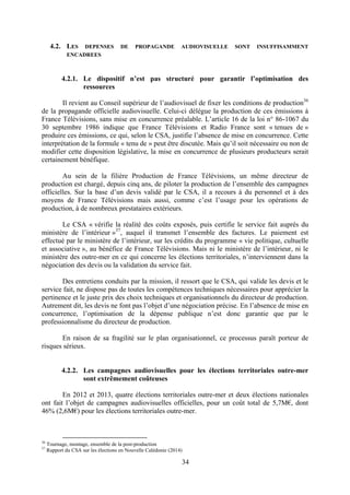 34
4.2. LES DEPENSES DE PROPAGANDE AUDIOVISUELLE SONT INSUFFISAMMENT
ENCADREES
4.2.1. Le dispositif n’est pas structuré pour garantir l’optimisation des
ressources
Il revient au Conseil supérieur de l’audiovisuel de fixer les conditions de production36
de la propagande officielle audiovisuelle. Celui-ci délègue la production de ces émissions à
France Télévisions, sans mise en concurrence préalable. L’article 16 de la loi n° 86-1067 du
30 septembre 1986 indique que France Télévisions et Radio France sont « tenues de »
produire ces émissions, ce qui, selon le CSA, justifie l’absence de mise en concurrence. Cette
interprétation de la formule « tenu de » peut être discutée. Mais qu’il soit nécessaire ou non de
modifier cette disposition législative, la mise en concurrence de plusieurs producteurs serait
certainement bénéfique.
Au sein de la filière Production de France Télévisions, un même directeur de
production est chargé, depuis cinq ans, de piloter la production de l’ensemble des campagnes
officielles. Sur la base d’un devis validé par le CSA, il a recours à du personnel et à des
moyens de France Télévisions mais aussi, comme c’est l’usage pour les opérations de
production, à de nombreux prestataires extérieurs.
Le CSA « vérifie la réalité des coûts exposés, puis certifie le service fait auprès du
ministère de l’intérieur »37
, auquel il transmet l’ensemble des factures. Le paiement est
effectué par le ministère de l’intérieur, sur les crédits du programme « vie politique, cultuelle
et associative », au bénéfice de France Télévisions. Mais ni le ministère de l’intérieur, ni le
ministère des outre-mer en ce qui concerne les élections territoriales, n’interviennent dans la
négociation des devis ou la validation du service fait.
Des entretiens conduits par la mission, il ressort que le CSA, qui valide les devis et le
service fait, ne dispose pas de toutes les compétences techniques nécessaires pour apprécier la
pertinence et le juste prix des choix techniques et organisationnels du directeur de production.
Autrement dit, les devis ne font pas l’objet d’une négociation précise. En l’absence de mise en
concurrence, l’optimisation de la dépense publique n’est donc garantie que par le
professionnalisme du directeur de production.
En raison de sa fragilité sur le plan organisationnel, ce processus paraît porteur de
risques sérieux.
4.2.2. Les campagnes audiovisuelles pour les élections territoriales outre-mer
sont extrêmement coûteuses
En 2012 et 2013, quatre élections territoriales outre-mer et deux élections nationales
ont fait l’objet de campagnes audiovisuelles officielles, pour un coût total de 5,7M€, dont
46% (2,6M€) pour les élections territoriales outre-mer.
36
Tournage, montage, ensemble de la post-production
37
Rapport du CSA sur les élections en Nouvelle Calédonie (2014)
 