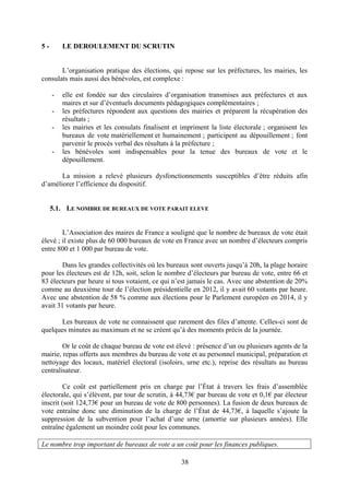 38
5 - LE DEROULEMENT DU SCRUTIN
L’organisation pratique des élections, qui repose sur les préfectures, les mairies, les
consulats mais aussi des bénévoles, est complexe :
- elle est fondée sur des circulaires d’organisation transmises aux préfectures et aux
maires et sur d’éventuels documents pédagogiques complémentaires ;
- les préfectures répondent aux questions des mairies et préparent la récupération des
résultats ;
- les mairies et les consulats finalisent et impriment la liste électorale ; organisent les
bureaux de vote matériellement et humainement ; participent au dépouillement ; font
parvenir le procès verbal des résultats à la préfecture ;
- les bénévoles sont indispensables pour la tenue des bureaux de vote et le
dépouillement.
La mission a relevé plusieurs dysfonctionnements susceptibles d’être réduits afin
d’améliorer l’efficience du dispositif.
5.1. LE NOMBRE DE BUREAUX DE VOTE PARAIT ELEVE
L’Association des maires de France a souligné que le nombre de bureaux de vote était
élevé ; il existe plus de 60 000 bureaux de vote en France avec un nombre d’électeurs compris
entre 800 et 1 000 par bureau de vote.
Dans les grandes collectivités où les bureaux sont ouverts jusqu’à 20h, la plage horaire
pour les électeurs est de 12h, soit, selon le nombre d’électeurs par bureau de vote, entre 66 et
83 électeurs par heure si tous votaient, ce qui n’est jamais le cas. Avec une abstention de 20%
comme au deuxième tour de l’élection présidentielle en 2012, il y avait 60 votants par heure.
Avec une abstention de 58 % comme aux élections pour le Parlement européen en 2014, il y
avait 31 votants par heure.
Les bureaux de vote ne connaissent que rarement des files d’attente. Celles-ci sont de
quelques minutes au maximum et ne se créent qu’à des moments précis de la journée.
Or le coût de chaque bureau de vote est élevé : présence d’un ou plusieurs agents de la
mairie, repas offerts aux membres du bureau de vote et au personnel municipal, préparation et
nettoyage des locaux, matériel électoral (isoloirs, urne etc.), reprise des résultats au bureau
centralisateur.
Ce coût est partiellement pris en charge par l’État à travers les frais d’assemblée
électorale, qui s’élèvent, par tour de scrutin, à 44,73€ par bureau de vote et 0,1€ par électeur
inscrit (soit 124,73€ pour un bureau de vote de 800 personnes). La fusion de deux bureaux de
vote entraîne donc une diminution de la charge de l’État de 44,73€, à laquelle s’ajoute la
suppression de la subvention pour l’achat d’une urne (amortie sur plusieurs années). Elle
entraîne également un moindre coût pour les communes.
Le nombre trop important de bureaux de vote a un coût pour les finances publiques.
 