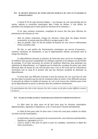 39
5.2. IL DEVIENT DIFFICILE DE TENIR CERTAINS BUREAUX DE VOTE ET D’ASSURER LE
DEPOUILLEMENT
L’article R 43 du code électoral indique : « Les bureaux de vote sont présidés par les
maires, adjoints et conseillers municipaux dans l’ordre du tableau. A leur défaut, les
présidents sont désignés par le maire parmi les électeurs de la commune. »
Il est, dans certaines communes, compliqué de trouver des élus pour effectuer les
permanences des bureaux de vote :
- dans les petites communes, lorsque les électeurs votent dans des plages horaires
concentrées, la journée peut être difficile à occuper jusqu’à 18h ;
- dans les grandes villes, du fait du nombre de bureaux de vote, trouver suffisamment
d’élus est parfois ardu.
De fait, ce sont parfois des fonctionnaires municipaux qui servent d’assesseurs ;
certaines communes les rémunèrent, ce que la réglementation interdit, accroissant ainsi la
charge des élections.
Le dépouillement nécessite la présence de bénévoles pour ouvrir les enveloppes, lire
les bulletins ainsi que pour comptabiliser les suffrages exprimés et les indiquer sur des feuilles
de pointage. Il est donc nécessaire de recruter de nombreux bénévoles pour participer aux
opérations de dépouillement ; or il apparait que les bénévoles acceptant de passer une soirée
électorale dans un bureau de vote sont devenus rares. Ceci se fait sentir par les sollicitations
récurrentes tout au long de la journée afin que des électeurs acceptent de participer au
dépouillement.
Il existe donc une difficulté croissante à tenir des bureaux de vote aussi bien du côté
des élus (dans la journée) que du côté de scrutateurs (dans la soirée). Cette difficulté accentue
la nécessité de réduire le nombre de bureaux de vote et de trouver des solutions pour éviter
qu’un dépouillement ne puisse se dérouler dans des conditions satisfaisantes.
La participation des élus et des citoyens lors des scrutins est de plus en plus difficile à mettre
en œuvre.
5.3. LE DELAI ENTRE LES DEUX TOURS DES ELECTIONS EST PARFOIS INSUFFISANT
Le délai entre les deux tours est de huit jours pour les élections municipales,
départementales, régionales et législatives, et de 15 jours pour l’élection présidentielle.
Le délai de huit jours entre les deux tours s’avère très court pour conduire les tâches
suivantes (cas des municipales) :
- le lundi matin, tenir la commission de recensement des votes (élections présidentielles,
législatives, régionales) (cf 6.5) ;
- avant le mardi à 18h, pour les partis et pour les candidats, constitution et dépôt des
listes reconstituées ;
 