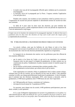 40
- le mardi, mise sous pli de la propagande officielle après validation par la commission
de propagande ;
- le mercredi, envoi de la propagande par La Poste ; l’urgence entraîne l’application
d’un tarif plus élevé.
Pendant cette semaine, tout incident ou tout contentieux relatif au premier tour ou à
l’organisation du second tour peuvent empêcher le déroulement normal du second tour dans
une commune.
Ce délai de 8 jours entre les deux tours des élections, qui peut entraîner des
dysfonctionnements graves, semble simplement destiné à éviter une période de suspension de
l’activité administrative trop longue.
Compte tenu de la lourdeur du traitement de la propagande imprimée, le délai de huit jours
seulement entre les deux tours des élections est trop court et fait courir des risques pour
l’organisation du second tour.
5.4. L’ORGANISATION DE LA TRANSMISSION DES PROCES VERBAUX EST CONTESTEE
Les procès verbaux, ainsi que les bulletins de vote blancs et nuls et les listes
d’émargement sont envoyés à la préfecture (où ils sont examinés par la commission en charge
du recensement des votes lors des élections présidentielle, législatives et régionales).
Le transport de ces documents des mairies vers les préfectures peut être effectué de
trois manières différentes :
- par la mairie et les forces de l’ordre, ce qui est le cas majoritaire. La commune
transporte alors les plis jusqu’à la brigade de gendarmerie, ou dans certains cas, au
commissariat de police. Gendarmerie et police assurent ensuite le transfert jusqu’à la
préfecture ;
- par les mairies exclusivement, notamment dans certaines grandes villes ;
- par la gendarmerie exclusivement, qui collecte alors le pli en mairie.
Cette organisation est contestée. Police et gendarmerie font le même constat critique,
estimant jouer un rôle de coursier, qui les détourne de leur cœur de métier. Cette opération
constitue, en effet, une charge particulièrement lourde pour la gendarmerie. A titre d’exemple,
pour le premier tour des élections municipales 2014, cette mission a nécessité, selon la
gendarmerie, 23 000 heures gendarmes dont 19 000 heures de nuit. Soit l’équivalent :
- de 2 900 patrouilles de 4 heures, constituées de 2 militaires ;
- du temps de travail annuel de 12 gendarmes (ETPT).
En moyenne, pour chaque tour du scrutin, 6 600 gendarmes participeraient, pour une
durée variable, à cette opération.
Il n’y a pas d’obligation réglementaire de recourir à la gendarmerie ou à la police. Le
code électoral prévoit, dans son article R 118, « qu’un exemplaire du procès-verbal est, après
signature, aussitôt envoyé au sous-préfet, dans l'arrondissement du chef-lieu du département,
 