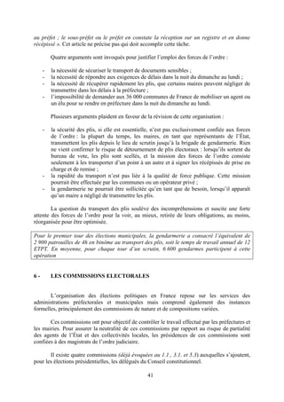 41
au préfet ; le sous-préfet ou le préfet en constate la réception sur un registre et en donne
récépissé ». Cet article ne précise pas qui doit accomplir cette tâche.
Quatre arguments sont invoqués pour justifier l’emploi des forces de l’ordre :
- la nécessité de sécuriser le transport de documents sensibles ;
- la nécessité de répondre aux exigences de délais dans la nuit du dimanche au lundi ;
- la nécessité de récupérer rapidement les plis, que certains maires peuvent négliger de
transmettre dans les délais à la préfecture ;
- l’impossibilité de demander aux 36 000 communes de France de mobiliser un agent ou
un élu pour se rendre en préfecture dans la nuit du dimanche au lundi.
Plusieurs arguments plaident en faveur de la révision de cette organisation :
- la sécurité des plis, si elle est essentielle, n’est pas exclusivement confiée aux forces
de l’ordre : la plupart du temps, les maires, en tant que représentants de l’État,
transmettent les plis depuis le lieu de scrutin jusqu’à la brigade de gendarmerie. Rien
ne vient confirmer le risque de détournement de plis électoraux : lorsqu’ils sortent du
bureau de vote, les plis sont scellés, et la mission des forces de l’ordre consiste
seulement à les transporter d’un point à un autre et à signer les récépissés de prise en
charge et de remise ;
- la rapidité du transport n’est pas liée à la qualité de force publique. Cette mission
pourrait être effectuée par les communes ou un opérateur privé ;
- la gendarmerie ne pourrait être sollicitée qu’en tant que de besoin, lorsqu’il apparaît
qu’un maire a négligé de transmettre les plis.
La question du transport des plis soulève des incompréhensions et suscite une forte
attente des forces de l’ordre pour la voir, au mieux, retirée de leurs obligations, au moins,
réorganisée pour être optimisée.
Pour le premier tour des élections municipales, la gendarmerie a consacré l’équivalent de
2 900 patrouilles de 4h en binôme au transport des plis, soit le temps de travail annuel de 12
ETPT. En moyenne, pour chaque tour d’un scrutin, 6 600 gendarmes participent à cette
opération
6 - LES COMMISSIONS ELECTORALES
L’organisation des élections politiques en France repose sur les services des
administrations préfectorales et municipales mais comprend également des instances
formelles, principalement des commissions de nature et de compositions variées.
Ces commissions ont pour objectif de contrôler le travail effectué par les préfectures et
les mairies. Pour assurer la neutralité de ces commissions par rapport au risque de partialité
des agents de l’État et des collectivités locales, les présidences de ces commissions sont
confiées à des magistrats de l’ordre judiciaire.
Il existe quatre commissions (déjà évoquées au 1.1., 3.1. et 5.3) auxquelles s’ajoutent,
pour les élections présidentielles, les délégués du Conseil constitutionnel.
 