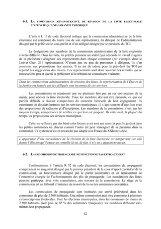 42
6.1. LA COMMISSION ADMINISTRATIVE DE REVISION DE LA LISTE ELECTORALE
N’APPORTE QU’UNE GARANTIE THEORIQUE
L’article L 17 du code électoral indique que la commission administrative de la liste
électorale est composée du maire (ou de son représentant), du délégué de l’administration
désigné par le préfet ou le sous-préfet et d’un délégué désigné par le président du TGI.
La désignation des membres de la commission administrative de la liste électorale
s’avère difficile. Dans les faits, les préfets prennent un arrêté (qui nécessite le travail d’agents
de la préfecture) désignant des représentants dans chaque commune (par exemple, dans le
Loir-et-Cher, 291 représentants). N’ayant pas ou peu de personnes à désigner, ils s’en
remettent aux propositions des mairies. Il en est de même pour le président du TGI qui
reprend les suggestions des maires. Les représentants sont donc souvent des retraités qui se
renouvellent peu et que ni la préfecture ni le tribunal ne connaissent vraiment.
Dans les commissions administratives de révision des listes, la représentation de l’État et de
la Justice est faussée car les délégués sont inconnus de ces services.
Les commissions se réunissent une ou plusieurs fois par an sur convocation de la
mairie pour réviser la liste électorale. Tous les membres doivent être présents, ce qui est
parfois difficile à réaliser compte-tenu du caractère bénévole de leur engagement. Ils
examinent les dossiers instruits par les services municipaux : il s’agit souvent d’une liste avec
des propositions de radiation et d’inscription. Les membres de la commission n’ont pas les
moyens (temps, compétence) de vérifier ce qui leur est proposé. Ils entérinent, la plupart du
temps, les propositions des services municipaux.
Cette surveillance par des bénévoles locaux avait tout son sens (et peut le garder) dans
les petites communes où chacun connait l’autre (et peut témoigner de sa présence dans la
commune). Ce système n’est en revanche pas adapté à la France du XXIème siècle.
L’apparence d’une surveillance de la révision de la liste électorale est dangereuse car elle
donne l’illusion qu’il existe un contrôle là où, de fait, il n’y en a quasiment aucun.
6.2. LA COMMISSION DE PROPAGANDE NE FONCTIONNE PAS EFFICACEMENT
Conformément à l’article R 32 du code électoral, les commissions de propagande
comprennent un magistrat désigné par le premier président de la cour d’appel (président de la
commission), un fonctionnaire désigné par le préfet (secrétaire) et un représentant de
l’entreprise chargée de l’acheminement des plis de propagande. Les mandataires des listes
peuvent participer, avec voix consultative, aux travaux de la commission. Le siège de la
commission est au tribunal d’instance du ressort de la ou des communes concernées.
Les commissions de propagande sont instituées par arrêté préfectoral dans les
communes de plus de 2 500 habitants. Une même commission peut être commune à plusieurs
circonscriptions électorales. Pour les élections municipales, dans les communes de moins de
2 500 habitants (soit plus de 85 % des communes françaises), les candidats diffusent eux-
mêmes leur propagande.
 