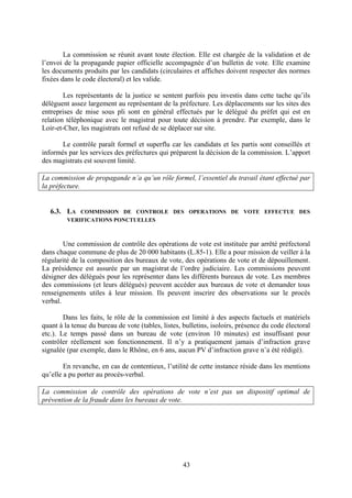 43
La commission se réunit avant toute élection. Elle est chargée de la validation et de
l’envoi de la propagande papier officielle accompagnée d’un bulletin de vote. Elle examine
les documents produits par les candidats (circulaires et affiches doivent respecter des normes
fixées dans le code électoral) et les valide.
Les représentants de la justice se sentent parfois peu investis dans cette tache qu’ils
délèguent assez largement au représentant de la préfecture. Les déplacements sur les sites des
entreprises de mise sous pli sont en général effectués par le délégué du préfet qui est en
relation téléphonique avec le magistrat pour toute décision à prendre. Par exemple, dans le
Loir-et-Cher, les magistrats ont refusé de se déplacer sur site.
Le contrôle paraît formel et superflu car les candidats et les partis sont conseillés et
informés par les services des préfectures qui préparent la décision de la commission. L’apport
des magistrats est souvent limité.
La commission de propagande n’a qu’un rôle formel, l’essentiel du travail étant effectué par
la préfecture.
6.3. LA COMMISSION DE CONTROLE DES OPERATIONS DE VOTE EFFECTUE DES
VERIFICATIONS PONCTUELLES
Une commission de contrôle des opérations de vote est instituée par arrêté préfectoral
dans chaque commune de plus de 20 000 habitants (L.85-1). Elle a pour mission de veiller à la
régularité de la composition des bureaux de vote, des opérations de vote et de dépouillement.
La présidence est assurée par un magistrat de l’ordre judiciaire. Les commissions peuvent
désigner des délégués pour les représenter dans les différents bureaux de vote. Les membres
des commissions (et leurs délégués) peuvent accéder aux bureaux de vote et demander tous
renseignements utiles à leur mission. Ils peuvent inscrire des observations sur le procès
verbal.
Dans les faits, le rôle de la commission est limité à des aspects factuels et matériels
quant à la tenue du bureau de vote (tables, listes, bulletins, isoloirs, présence du code électoral
etc.). Le temps passé dans un bureau de vote (environ 10 minutes) est insuffisant pour
contrôler réellement son fonctionnement. Il n’y a pratiquement jamais d’infraction grave
signalée (par exemple, dans le Rhône, en 6 ans, aucun PV d’infraction grave n’a été rédigé).
En revanche, en cas de contentieux, l’utilité de cette instance réside dans les mentions
qu’elle a pu porter au procès-verbal.
La commission de contrôle des opérations de vote n’est pas un dispositif optimal de
prévention de la fraude dans les bureaux de vote.
 
