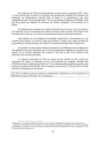 45
Si les dépenses de l’État sont principalement retracées dans le programme 23238
, celui-
ci n’en recouvre pas la totalité. Les dépenses de personnel du ministère de l’intérieur (en
préfecture, en administration centrale, dans la police et la gendarmerie) sont ainsi
comptabilisées dans d’autres programmes39
. Il en est de même des dépenses de l’INSEE, ainsi
que d’une partie des dépenses du ministère des affaires étrangères et du ministère de la
justice.
Les dépenses des communes en matière électorale ne sont suivies ni par le ministère
de l’intérieur, ni par l’Association des maires de France. Elles ont donc fait l’objet d’une
évaluation par la mission, sur la base d’un questionnaire adressé à plusieurs communes.
Cette absence de suivi budgétaire d’ensemble complexifie la reconstitution du coût
complet d’une élection. La mission a donc dû se limiter à estimer, avec autant de précision
que possible, le coût des élections de l’année 2012 (élections présidentielle et législatives).
Les résultats de cette analyse mettent en perspective les différents postes de dépense et
font apparaître des coûts importants que le suivi par programme budgétaire ne permet pas de
retracer. Ils ne doivent cependant pas occulter le fait que le coût d’une élection varie
fortement selon la nature du scrutin.
Les dépenses électorales de l’État ont atteint environ 434 M€ en 2012. Celles des
communes ont atteint, au minimum et selon une estimation très prudente, 200 M€, dont
30 M€ directement compensés par l’État (cf. 7.2). La dépense publique globale peut donc être
estimée à un minimum de 604 M€. Elle est assumée, au maximum, à 70% par l’État, le solde
étant pris en charge par les communes.
En 2012, les dépenses pour les élections présidentielle et législatives ont été supérieures à
600 millions d’euros (70% État, 30 % communes).
38
Programme « Vie politique, cultuelle et associative » de la mission « Administration générale et territoriale de l’État » .
39
Programme 307 (« administration territoriale ») en ce qui concerne les préfectures ; programme 216 («Conduite et pilotage
des politiques de l’intérieur ») en ce qui concerne le bureau des élections de l’administration centrale ; programmes 176 et
152 pour la police et la gendarmerie.
 