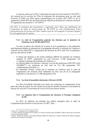 48
La mission estime qu’en 2012, l’équivalent du temps de travail annuel de 766 ETPT a
été consacré par les services de l’État au traitement des procurations pour un coût total
d’environ 47,5 M€. Cet effort repose essentiellement sur la police (457 ETPT) et sur la
gendarmerie (280 ETPT) qui ont fourni 64% des effectifs du ministère de l’intérieur consacrés
à l’organisation des élections (1 147 ETPT)42
.
En 2012, le traitement des procurations a représenté, pour l’État, une mobilisation de
l’équivalent du temps de travail annuel de 766 ETPT. Le coût d’établissement d’une
procuration pour les services de l’État s’établit à près de 10 € auxquels il convient d’ajouter
le coût supporté par les mairies.
7.1.3. Le coût de l’organisation générale des élections par le ministère de
l’intérieur est de 30 M€ (409 ETPT)
Au total, en dehors des effectifs de la police et de la gendarmerie et des indemnités
spécifiquement dédiées au traitement de la propagande électorale, le ministère de l’intérieur a
consacré environ 409 ETPT à l’organisation des élections de 2012, dont 93% en préfecture,
pour un coût total de 30 M€ :
- le bureau des élections et des études politiques (BEEP) du ministère de l’intérieur
comptait 25 ETPT, représentant un coût d’environ 1,3 M€ (programme 216
« Conduite et pilotage des politiques de l’intérieur ») ;
- les effectifs dédiés à la fonction « élections » au sein des préfectures (384 ETPT selon
ANAPREF43
) ont représenté un coût total de 21,6 M€ (programme 307,
« administration territoriale ») ;
- les indemnités horaires versées par le ministère de l’intérieur dans le cadre de
l’organisation des élections (hors indemnités de mise sous pli de la propagande
imprimée) se sont élevées à 7,1 M€ (programme 232).
7.1.4. Les frais d’assemblées électorales s’élèvent à 30 M€
Les frais d’assemblée électorale sont versés aux communes en compensation d’une
partie des coûts du scrutin. Ils sont calculés sur la base du nombre d’électeurs et du nombre de
bureaux de vote (44,73 € par bureau de vote et 0,10 € par électeur inscrit).
7.1.5. Les dépenses liées à l’organisation des élections à l’étranger atteignent
16 M€
En 2012, les dépenses du ministère des affaires étrangères dans le cadre de
l’organisation des élections se sont élevées à 16 M€44
, dont :
42
Police 457 ; gendarmerie 280 ; préfectures 409.
43
La forte volatilité du nombre d’ETPT affectés à la fonction Elections dans ANAPREF conduit à penser que cette donnée
n’est pas d’une grande fiabilité.
44
Source : Bureau des élections et des études politiques (BEEP) du ministère de l’intérieur, Ministère des affaires étrangères
(Direction des Française de l’étranger).
 