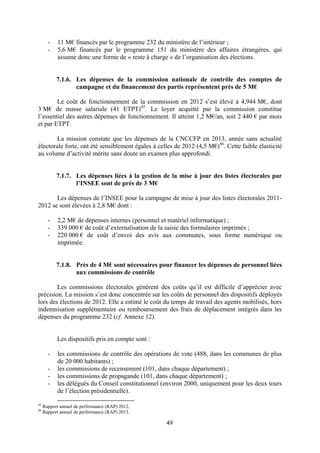 49
- 11 M€ financés par le programme 232 du ministère de l’intérieur ;
- 5,6 M€ financés par le programme 151 du ministère des affaires étrangères, qui
assume donc une forme de « reste à charge » de l’organisation des élections.
7.1.6. Les dépenses de la commission nationale de contrôle des comptes de
campagne et du financement des partis représentent près de 5 M€
Le coût de fonctionnement de la commission en 2012 s’est élevé à 4,944 M€, dont
3 M€ de masse salariale (41 ETPT)45
. Le loyer acquitté par la commission constitue
l’essentiel des autres dépenses de fonctionnement. Il atteint 1,2 M€/an, soit 2 440 € par mois
et par ETPT.
La mission constate que les dépenses de la CNCCFP en 2013, année sans actualité
électorale forte, ont été sensiblement égales à celles de 2012 (4,5 M€)46
. Cette faible élasticité
au volume d’activité mérite sans doute un examen plus approfondi.
7.1.7. Les dépenses liées à la gestion de la mise à jour des listes électorales par
l’INSEE sont de près de 3 M€
Les dépenses de l’INSEE pour la campagne de mise à jour des listes électorales 2011-
2012 se sont élevées à 2,8 M€ dont :
- 2,2 M€ de dépenses internes (personnel et matériel informatique) ;
- 339 000 € de coût d’externalisation de la saisie des formulaires imprimés ;
- 220 000 € de coût d’envoi des avis aux communes, sous forme numérique ou
imprimée.
7.1.8. Près de 4 M€ sont nécessaires pour financer les dépenses de personnel liées
aux commissions de contrôle
Les commissions électorales génèrent des coûts qu’il est difficile d’apprécier avec
précision. La mission s’est donc concentrée sur les coûts de personnel des dispositifs déployés
lors des élections de 2012. Elle a estimé le coût du temps de travail des agents mobilisés, hors
indemnisation supplémentaire ou remboursement des frais de déplacement intégrés dans les
dépenses du programme 232 (cf. Annexe 12).
Les dispositifs pris en compte sont :
- les commissions de contrôle des opérations de vote (488, dans les communes de plus
de 20 000 habitants) ;
- les commissions de recensement (101, dans chaque département) ;
- les commissions de propagande (101, dans chaque département) ;
- les délégués du Conseil constitutionnel (environ 2000, uniquement pour les deux tours
de l’élection présidentielle).
45
Rapport annuel de performance (RAP) 2012.
46
Rapport annuel de performance (RAP) 2013.
 