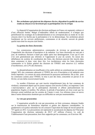 5
SYNTHESE
I. Des archaïsmes qui génèrent des dépenses élevées, dégradent la qualité du service
rendu au citoyen et ne favorisent pas sa participation à la vie civique
Le dispositif d’organisation des élections politiques en France est segmenté, coûteux et
d’une efficacité limitée. Malgré d’indéniables efforts de modernisation, il n’intègre que
partiellement les avantages de la dématérialisation et ne correspond plus au mode de vie des
citoyens dont il ne facilite pas la participation à la vie démocratique. Ses archaïsmes pèsent
lourdement sur les services préfectoraux, communaux et de sécurité, souvent de grande
qualité mais dont les moyens sont limités.
La gestion des listes électorales
Les commissions administratives communales de révision ne garantissent pas
l’impartialité des décisions d’inscription et de radiation. Les listes électorales ne sont pas à
jour, de nombreux électeurs n’étant pas radiés après leur déménagement. Ceux qui le sont
n’en sont généralement pas informés et l’apprennent le jour du scrutin. En raison des
défaillances du système de coordination des listes, des électeurs peuvent être inscrits dans
deux communes et donc voter deux fois. Les incohérences entre les listes électorales
communales et le fichier général des électeurs de l’INSEE sont massives (1,1 million
d’incohérences, soit 2,5% des électeurs).
La dématérialisation est insuffisante et les outils utilisés ne constituent pas un système
intégré. 86% des communes adressent à l’INSEE des avis d’inscription et de radiation sous
forme imprimée. Les erreurs de saisie ralentissent les processus automatisés. De ce fait, pour
les communes comme pour l’INSEE, la mise à jour des listes, concentrée en janvier et en
février, est une tâche excessivement lourde.
Le nombre d’électeurs qui sont inscrits irrégulièrement hors de leur commune de
résidence, notamment depuis que les jeunes majeurs sont inscrits d’office, est important. Cette
« mal-inscription » pèse sur la participation électorale et affecte particulièrement les
populations fragiles et mobiles. Par ailleurs, la période d’inscription est close avant que les
électeurs soient mobilisés par les scrutins de l’année à venir. Les réformes mises en œuvre
dans d’autres démocraties montrent que ces difficultés ne sont pas insurmontables.
Le vote par procuration
L’organisation actuelle du vote par procuration, en forte croissance, demeure fondée
sur la transmission de formulaires imprimés et génère des dépenses considérables : la
gendarmerie et la police nationales lui ont consacré l’équivalent du temps de travail annuel de
737 agents en 2012. Les procurations ont représenté le second poste de dépense de l’État pour
l’organisation des élections nationales de 20121
(47 millions d’euros). Le coût de
l’établissement d’une procuration, hors frais supportés par les communes, est d’environ 10€.
1
Année marquée par quatre tours de scrutins nationaux.
 