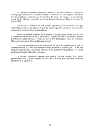 51
En l’absence de données financières collectées à l’échelle nationale, la mission a
interrogé, par questionnaire, un certain nombre de communes sur leurs dépenses électorales
(par l’intermédiaire, notamment, de l’Association des maires de France). Le questionnaire
portait sur les dépenses récurrentes et sur les dépenses directement liées aux scrutins de
l’année 2012.
Une dizaine de réponses se sont avérées exploitables. Cet échantillon n’est pas
suffisant pour évaluer avec précision le coût des élections pour les communes mais il permet
une première estimation des grandes tendances.
Toutes les données collectées par la mission convergent pour estimer que les frais
d’assemblée électorale versés par le ministère de l’intérieur au cours d’une année d’élection
présidentielle ou législatives ne couvrent pas plus de 15% de la dépense totale des communes
(dépenses récurrentes et dépenses liées aux scrutins).
Les frais d’assemblée électorale ayant été de 30 M€, il est probable que le coût de
l’année électorale 2012 pour les communes a été au minimum de 200 M€, dont 170 M€ non
compensés par les frais d’assemblée électorale. Cette estimation très prudente sous-estime
certainement le coût réel pour les communes.
La dépense communale moyenne par électeur est très variable. Elle oscille
probablement, dans la grande majorité des cas, entre 3,5€ et 9€ pour une année d’élections
présidentielle et législatives.
 