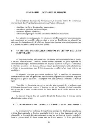 53
IIÈME PARTIE SCENARIOS DE REFORME
Sur le fondement du diagnostic établi ci-dessus, la mission a élaboré des scénarios de
réforme visant, dans l’esprit de la modernisation de l’action publique, à :
- simplifier, clarifier et dématérialiser les procédures ;
- améliorer la qualité de service au citoyen ;
- réduire les dépenses superflues ;
- substituer aux pratiques obsolètes une offre d’information modernisée.
Les scénarios présentés peuvent être mis en œuvre indépendamment les uns des autres,
mais constituent un ensemble cohérent, dont le socle est l’unification du dispositif de
traitement des listes électorales. L’efficience du processus électoral sera naturellement accrue
si sa réforme est pensée comme une refonte globale.
1 - UN SYSTEME D’INFORMATION NATIONAL DE GESTION DES LISTES
ELECTORALES
Le dispositif actuel de gestion des listes électorales rencontre des défaillances graves.
Il est aussi lourd et coûteux. Toutefois, aucune refonte d’ensemble n’a, jusqu’à présent, été
sérieusement envisagée. Plusieurs éléments ont, en effet, favorisé le statu quo : l’ampleur de
la réforme à accomplir ; les risques politiques majeurs que représenterait une défaillance du
système ; la méconnaissance des dysfonctionnements en dehors d’un cercle restreint de
spécialistes.
Le dispositif n’est pas, pour autant, totalement figé : la procédure de transmission
dématérialisée des listes aux préfectures se standardise ; la plupart des communes disposent
de logiciels de gestion des listes ; l’inscription peut, dans certaines communes, se faire en
ligne.
Toutefois, ces évolutions n’apportent que des solutions partielles et coûteuses aux
défaillances structurelles du système. L’abandon, de fait, de l’ambition d’éviter les doubles
inscriptions par la mise en concordance des listes locales et du fichier national en est
l’illustration.
La mission propose donc un scénario de refonte du dispositif, et non une simple
adaptation du système actuel.
1.1. LE SOCLE INDISPENSABLE : UNE LISTE ELECTORALE NATIONALE UNIQUE ET FIABLE
La coexistence d’une multitude de listes locales explique les défaillances actuelles du
système. Pour accomplir sa fonction essentielle (tenir à jour la liste électorale) à un coût
raisonnable, le dispositif doit nécessairement reposer sur une base de données centralisée.
Dans le système actuel, les listes locales sont les fichiers sources. Le fichier général des
 