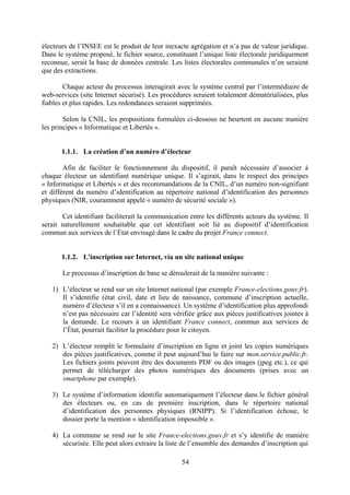 54
électeurs de l’INSEE est le produit de leur inexacte agrégation et n’a pas de valeur juridique.
Dans le système proposé, le fichier source, constituant l’unique liste électorale juridiquement
reconnue, serait la base de données centrale. Les listes électorales communales n’en seraient
que des extractions.
Chaque acteur du processus interagirait avec le système central par l’intermédiaire de
web-services (site Internet sécurisé). Les procédures seraient totalement dématérialisées, plus
fiables et plus rapides. Les redondances seraient supprimées.
Selon la CNIL, les propositions formulées ci-dessous ne heurtent en aucune manière
les principes « Informatique et Libertés ».
1.1.1. La création d’un numéro d’électeur
Afin de faciliter le fonctionnement du dispositif, il paraît nécessaire d’associer à
chaque électeur un identifiant numérique unique. Il s’agirait, dans le respect des principes
« Informatique et Libertés » et des recommandations de la CNIL, d’un numéro non-signifiant
et différent du numéro d’identification au répertoire national d’identification des personnes
physiques (NIR, couramment appelé « numéro de sécurité sociale »).
Cet identifiant faciliterait la communication entre les différents acteurs du système. Il
serait naturellement souhaitable que cet identifiant soit lié au dispositif d’identification
commun aux services de l’État envisagé dans le cadre du projet France connect.
1.1.2. L'inscription sur Internet, via un site national unique
Le processus d’inscription de base se déroulerait de la manière suivante :
1) L’électeur se rend sur un site Internet national (par exemple France-elections.gouv.fr).
Il s’identifie (état civil, date et lieu de naissance, commune d’inscription actuelle,
numéro d’électeur s’il en a connaissance). Un système d’identification plus approfondi
n’est pas nécessaire car l’identité sera vérifiée grâce aux pièces justificatives jointes à
la demande. Le recours à un identifiant France connect, commun aux services de
l’État, pourrait faciliter la procédure pour le citoyen.
2) L’électeur remplit le formulaire d’inscription en ligne et joint les copies numériques
des pièces justificatives, comme il peut aujourd’hui le faire sur mon.service.public.fr.
Les fichiers joints peuvent être des documents PDF ou des images (jpeg etc.), ce qui
permet de télécharger des photos numériques des documents (prises avec un
smartphone par exemple).
3) Le système d’information identifie automatiquement l’électeur dans le fichier général
des électeurs ou, en cas de première inscription, dans le répertoire national
d’identification des personnes physiques (RNIPP). Si l’identification échoue, le
dossier porte la mention « identification impossible ».
4) La commune se rend sur le site France-elections.gouv.fr et s’y identifie de manière
sécurisée. Elle peut alors extraire la liste de l’ensemble des demandes d’inscription qui
 