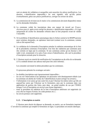 55
sont en attente de validation et auxquelles sont associées les pièces justificatives. Les
dossiers « identification impossible » lui sont signalés, afin qu’elle puisse
éventuellement, grâce aux pièces justificatives, corriger les erreurs de saisie.
5) La commission de révision (ou le maire si les commissions devaient disparaître) statue
sur les demandes formulées.
6) La commune valide les inscriptions dans son espace de travail sur France-
elections.gouv.fr, après avoir corrigé les dossiers « identification impossible ». Il s’agit
uniquement de cocher les demandes refusées dans la liste proposée avant de valider
l’ensemble.
7) Si le problème d’identification automatique dans le fichier central et le RNIPP persiste
pour certaines demandes, un opérateur intervient (contact avec la commune, comme
cela se fait aujourd’hui).
8) La validation de la demande d’inscription entraîne la radiation automatique de la liste
de la précédente commune d’inscription. Une liste des radiations par commune peut
être extraite en ligne par la commune. Si une commune estime qu’un électeur a été
radié à tort, notamment à la suite d’une erreur d’identification, elle suit la procédure
d’inscription normale pour le réinscrire.
9) L’électeur reçoit un courriel de notification de l’acceptation ou du refus de sa demande
(s’il a souhaité donner une adresse mail pour être ainsi informé).
Les consulats suivraient la même procédure que les communes.
Ce processus présente les avantages suivants :
- les doubles inscriptions sont rigoureusement impossibles ;
- les cas où l’intervention d’un opérateur est nécessaire sont drastiquement réduits (car
la commune est alertée de l’échec de l’identification et peut corriger les erreurs) ;
- l’information n’est saisie qu’une seule fois et par l’électeur lui-même (alors qu’elle est
aujourd’hui saisie par l’électeur sur le formulaire, puis par la commune dans son
application de gestion des listes, puis dans un grand nombre de cas par l’INSEE
lorsque l’avis d’inscription est envoyé sous forme imprimée) ;
- toute la procédure de radiation de la liste d’inscription antérieure est supprimée (et
avec elle les risques d’erreur, les coûts postaux etc.) ;
- les envois postaux sont supprimés.
1.1.3. L'inscription en mairie
L’électeur peut choisir de déposer sa demande, en mairie, sur un formulaire imprimé.
C’est alors la commune qui remplit le formulaire en ligne. La procédure est ensuite identique.
 