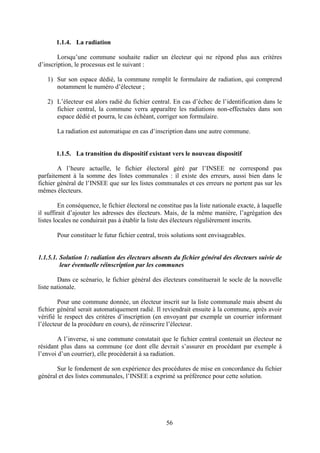 56
1.1.4. La radiation
Lorsqu’une commune souhaite radier un électeur qui ne répond plus aux critères
d’inscription, le processus est le suivant :
1) Sur son espace dédié, la commune remplit le formulaire de radiation, qui comprend
notamment le numéro d’électeur ;
2) L’électeur est alors radié du fichier central. En cas d’échec de l’identification dans le
fichier central, la commune verra apparaître les radiations non-effectuées dans son
espace dédié et pourra, le cas échéant, corriger son formulaire.
La radiation est automatique en cas d’inscription dans une autre commune.
1.1.5. La transition du dispositif existant vers le nouveau dispositif
A l’heure actuelle, le fichier électoral géré par l’INSEE ne correspond pas
parfaitement à la somme des listes communales : il existe des erreurs, aussi bien dans le
fichier général de l’INSEE que sur les listes communales et ces erreurs ne portent pas sur les
mêmes électeurs.
En conséquence, le fichier électoral ne constitue pas la liste nationale exacte, à laquelle
il suffirait d’ajouter les adresses des électeurs. Mais, de la même manière, l’agrégation des
listes locales ne conduirait pas à établir la liste des électeurs régulièrement inscrits.
Pour constituer le futur fichier central, trois solutions sont envisageables.
1.1.5.1. Solution 1: radiation des électeurs absents du fichier général des électeurs suivie de
leur éventuelle réinscription par les communes
Dans ce scénario, le fichier général des électeurs constituerait le socle de la nouvelle
liste nationale.
Pour une commune donnée, un électeur inscrit sur la liste communale mais absent du
fichier général serait automatiquement radié. Il reviendrait ensuite à la commune, après avoir
vérifié le respect des critères d’inscription (en envoyant par exemple un courrier informant
l’électeur de la procédure en cours), de réinscrire l’électeur.
A l’inverse, si une commune constatait que le fichier central contenait un électeur ne
résidant plus dans sa commune (ce dont elle devrait s’assurer en procédant par exemple à
l’envoi d’un courrier), elle procèderait à sa radiation.
Sur le fondement de son expérience des procédures de mise en concordance du fichier
général et des listes communales, l’INSEE a exprimé sa préférence pour cette solution.
 