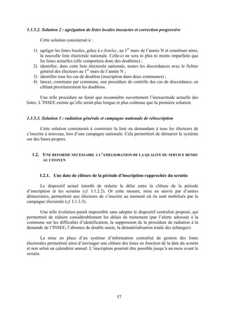 57
1.1.5.2. Solution 2 : agrégation de listes locales inexactes et correction progressive
Cette solution consisterait à :
1) agréger les listes locales, grâce à e.listelec, au 1er
mars de l’année N et constituer ainsi,
la nouvelle liste électorale nationale. Celle-ci ne sera ni plus ni moins imparfaite que
les listes actuelles (elle comportera donc des doublons) ;
2) identifier, dans cette liste électorale nationale, toutes les discordances avec le fichier
général des électeurs au 1er
mars de l’année N ;
3) identifier tous les cas de doublon (inscription dans deux communes) ;
4) lancer, commune par commune, une procédure de contrôle des cas de discordance, en
ciblant prioritairement les doublons.
Une telle procédure ne ferait que reconnaître ouvertement l’inexactitude actuelle des
listes. L’INSEE estime qu’elle serait plus longue et plus coûteuse que la première solution.
1.1.5.3. Solution 3 : radiation générale et campagne nationale de réinscription
Cette solution consisterait à construire la liste en demandant à tous les électeurs de
s’inscrire à nouveau, lors d’une campagne nationale. Cela permettrait de démarrer le système
sur des bases propres.
1.2. UNE REFORME NECESSAIRE A L’AMELIORATION DE LA QUALITE DU SERVICE RENDU
AU CITOYEN
1.2.1. Une date de clôture de la période d’inscription rapprochée du scrutin
Le dispositif actuel interdit de réduire le délai entre la clôture de la période
d’inscription et les scrutins (cf. I.1.2.2). Or cette mesure, mise en œuvre par d’autres
démocraties, permettrait aux électeurs de s’inscrire au moment où ils sont mobilisés par la
campagne électorale (cf. I.1.3.3).
Une telle évolution paraît impossible sans adopter le dispositif centralisé proposé, qui
permettrait de réduire considérablement les délais de traitement (par l’alerte adressée à la
commune sur les difficultés d’identification, la suppression de la procédure de radiation à la
demande de l’INSEE, l’absence de double saisie, la dématérialisation totale des échanges).
La mise en place d’un système d’information centralisé de gestion des listes
électorales permettrait ainsi d’envisager une clôture des listes en fonction de la date du scrutin
et non selon un calendrier annuel. L’inscription pourrait être possible jusqu’à un mois avant le
scrutin.
 