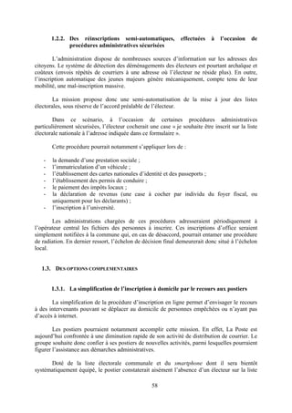 58
1.2.2. Des réinscriptions semi-automatiques, effectuées à l’occasion de
procédures administratives sécurisées
L’administration dispose de nombreuses sources d’information sur les adresses des
citoyens. Le système de détection des déménagements des électeurs est pourtant archaïque et
coûteux (envois répétés de courriers à une adresse où l’électeur ne réside plus). En outre,
l’inscription automatique des jeunes majeurs génère mécaniquement, compte tenu de leur
mobilité, une mal-inscription massive.
La mission propose donc une semi-automatisation de la mise à jour des listes
électorales, sous réserve de l’accord préalable de l’électeur.
Dans ce scénario, à l’occasion de certaines procédures administratives
particulièrement sécurisées, l’électeur cocherait une case « je souhaite être inscrit sur la liste
électorale nationale à l’adresse indiquée dans ce formulaire ».
Cette procédure pourrait notamment s’appliquer lors de :
- la demande d’une prestation sociale ;
- l’immatriculation d’un véhicule ;
- l’établissement des cartes nationales d’identité et des passeports ;
- l’établissement des permis de conduire ;
- le paiement des impôts locaux ;
- la déclaration de revenus (une case à cocher par individu du foyer fiscal, ou
uniquement pour les déclarants) ;
- l’inscription à l’université.
Les administrations chargées de ces procédures adresseraient périodiquement à
l’opérateur central les fichiers des personnes à inscrire. Ces inscriptions d’office seraient
simplement notifiées à la commune qui, en cas de désaccord, pourrait entamer une procédure
de radiation. En dernier ressort, l’échelon de décision final demeurerait donc situé à l’échelon
local.
1.3. DES OPTIONS COMPLEMENTAIRES
1.3.1. La simplification de l’inscription à domicile par le recours aux postiers
La simplification de la procédure d’inscription en ligne permet d’envisager le recours
à des intervenants pouvant se déplacer au domicile de personnes empêchées ou n’ayant pas
d’accès à internet.
Les postiers pourraient notamment accomplir cette mission. En effet, La Poste est
aujourd’hui confrontée à une diminution rapide de son activité de distribution de courrier. Le
groupe souhaite donc confier à ses postiers de nouvelles activités, parmi lesquelles pourraient
figurer l’assistance aux démarches administratives.
Doté de la liste électorale communale et du smartphone dont il sera bientôt
systématiquement équipé, le postier constaterait aisément l’absence d’un électeur sur la liste
 