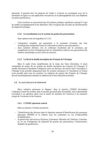 59
électorale. Il pourrait alors lui proposer de l’aider à s’inscrire en renseignant avec lui le
formulaire en ligne (via une application smartphone) et en photographiant avec son téléphone
les pièces justificatives.
Cette évolution ne nécessiterait pas d’évolution juridique significative puisqu’il s’agit
du simple accompagnement d’une démarche. Elle n’exigerait pas non plus un alourdissement
du dispositif technique.
1.3.2. La coordination avec le système de gestion des procurations
Deux options sont envisageables (cf. 2.2) :
- l’intégration complète, qui permettrait à la commune d’extraire une liste
d’émargement comportant toutes les informations relatives aux procurations ;
- deux systèmes distincts, mis en cohérence localement par la commune, qui
compléterait sa liste d’émargement par les informations relatives aux procurations (de
manière automatique ou non, selon ses moyens).
1.3.3. La fin de la double inscription des Français de l’étranger
Dans le cadre d’une simplification de la tenue des listes électorales, il serait
souhaitable de mettre fin au système de double inscription des Français de l’étranger. Il
semble nécessaire d’introduire l’obligation, pour ces électeurs, de choisir entre l’inscription à
l’étranger (vote possible uniquement pour les scrutins nationaux) et l’inscription en France
(vote possible pour tous les scrutins). La radiation du registre des Français de l’étranger
devrait automatiquement entraîner la radiation de la liste électorale consulaire.
1.4. LA GOUVERNANCE DU DISPOSITIF
Deux scénarios paraissent se dégager : dans le premier, l’INSEE deviendrait
l’opérateur central du système, dans le second, qui paraît plus raisonnable, cette responsabilité
reviendrait à un opérateur placé sous la tutelle du ministère de l’intérieur et du ministère
chargé de l’économie et des finances.
1.4.1. L’INSEE opérateur central
Dans ce scénario, l’institut assumerait :
- l’identification des électeurs dans le répertoire national d’identification des personnes
physiques (RNIPP) et la relation avec les communes en cas d’impossibilité
d’identification ;
- la gestion des web-services Electeurs, Communes, Ministère de l’intérieur, Consulats,
et, en cas d’intégration du dispositif de gestion des procurations, Commissariats,
Brigades de gendarmerie ;
 