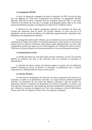 6
La propagande officielle
La prise en charge des campagnes des partis a représenté, en 2012, environ les deux
tiers des dépenses de l’État pour l’organisation des élections. La propagande officielle
imprimée (200 M€ en 2012) a mobilisé 46% de la dépense totale de l’Etat. A elle seule,
l’insertion d’un bulletin de vote dans l’enveloppe de propagande génère, dans le cas d’une
élection du Parlement européen, une dépense de l’ordre de 8 à 13 millions d’euros.
L’efficacité de cette coûteuse propagande imprimée est incertaine, de même que
l’intérêt que représente, pour les partis, cet exercice contraint. La mise sous pli et la
distribution sont des sources de dépense et de difficultés organisationnelles importantes. Des
défaillances sont régulièrement constatées.
La propagande audiovisuelle officielle, qui ne représente qu’une très faible part de la
contribution de l’audiovisuel public à l’information électorale, est peu attractive. Son coût par
électeur pour les élections territoriales ultra-marines paraît disproportionné. En outre, dans
l’organisation actuelle qui repose sur le Conseil supérieur de l’audiovisuel (CSA) et France
Télévisions, la bonne utilisation des financements publics n’est pas suffisamment contrôlée.
L’organisation du scrutin
Le nombre de bureaux de vote paraît, dans certaines communes, excessif. Il est parfois
difficile de mobiliser des élus et des bénévoles pour les constituer et participer au
dépouillement.
Le transfert des procès verbaux des élections depuis les mairies vers les préfectures
mobilise fortement les forces de sécurité, en particulier la gendarmerie (qui y consacre
l’équivalent de 2 900 patrouilles de 4h par tour de scrutin).
Le coût des élections
Le coût total de l’organisation des élections en France, notamment celui porté par les
communes, la police et la gendarmerie nationales, est, jusqu’à présent, demeuré largement
méconnu. La focalisation sur une partie des dépenses seulement a donc pu atténuer les
diagnostics effectués et fragiliser les propositions de réforme d’ensemble. La mission s’est
donc attachée à reconstituer le coût complet des élections présidentielle et législatives de 2012
qui s’élèverait, en incluant les dépenses de l’Etat et des communes, à plus de 600 millions
d’euros, dont 70% à la charge de l’État et 30% à la charge des communes.
 