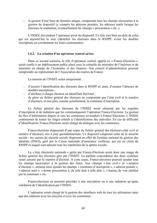 60
- la gestion d’une base de données unique, comportant tous les champs nécessaires à la
gestion du dispositif (y compris les adresses postales, les adresses mails lorsque les
électeurs le souhaitent, éventuellement les champs « procuration » etc..).
L’INSEE deviendrait l’opérateur pivot du dispositif. Ce rôle irait bien au-delà de celui
qui est aujourd’hui le sien (identifier les électeurs dans le RNIPP, éviter les doubles
inscriptions en coordonnant les listes communales).
1.4.2. La création d’un opérateur central ad hoc
Dans ce second scénario, le rôle d’opérateur central, appelé ici « France-Elections »,
serait confié à un établissement public placé sous la cotutelle du ministère de l’intérieur et du
ministère en charge de l’économie et des finances. Son conseil d’administration pourrait
comprendre un représentant de l’Association des maires de France.
La mission de l’INSEE serait uniquement :
- d’assurer l’identification des électeurs dans le RNIPP et, ainsi, d’assurer l’absence de
doubles inscriptions ;
- d’attribuer à chaque électeur un identifiant électoral ;
- de gérer un fichier général des électeurs ne comportant que l’état civil et le numéro
d’électeurs, et non plus, comme actuellement, la commune d’inscription.
Le fichier général des électeurs de l’INSEE serait alimenté par les requêtes
d’inscription et de radiation que lui communiquerait l’opérateur France-Elections. La gestion
du flux d’information depuis et vers les communes reviendrait à France-Elections. L’INSEE
continuerait de traiter les litiges relatifs à l’identification des individus. En cas de difficulté
d’identification, France-Elections serait chargé du dialogue avec les communes.
France-élections disposerait d’une copie du fichier général des électeurs (état civil et
numéro d’électeur), mis à jour quotidiennement. Ce dispositif calquerait celui de la sécurité
sociale : les caisses de sécurité sociale disposent en effet du Système national de gestion des
identités (SNGI), géré par la Caisse nationale d’assurance vieillesse, qui est un clone du
RNIPP et auquel sont adossés tous les répertoires de la sphère sociale.
La « liste électorale nationale » gérée par France-Elections serait donc une image du
fichier général des électeurs géré par l’INSEE. La parfaite concordance des deux systèmes
serait assurée par le numéro d’électeur. A cette copie, France-élections pourrait ajouter tous
les champs nécessaires à la gestion des listes. Aux champs « état civil » et « numéro
d’électeur », seraient ainsi ajoutés les champs « commune d’inscription », « adresse postale »,
« adresse mail », « donne procuration à, de telle date à telle date », « bureau de vote attribué
par la commune » etc.
France-élections ne pourrait procéder à une inscription ou à une radiation qu’après
validation de l’identification par l’INSEE.
L’opérateur serait chargé de la gestion des interfaces web de tous les utilisateurs ainsi
que des relations avec les citoyens et avec les communes.
 