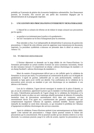 62
probable qu’il permette de générer des économies budgétaires substantielles. Son financement
pourrait, en revanche, être couvert par une partie des économies dégagées par la
dématérialisation de la propagande imprimée.
2 - UNE GESTION DES PROCURATIONS ENTIEREMENT DEMATERIALISEE
L’objectif de ce scénario de réforme est de réduire le temps consacré aux procurations
par les agents :
- au guichet et en traitement pour la police et la gendarmerie ;
- lors de l’inscription sur la liste d’émargement pour la commune.
Pour atteindre ce but, il est indispensable de dématérialiser le processus de gestion des
procurations. L’objectif de cette réforme serait de supprimer toute transmission de documents
imprimés. La procédure synthétisée ci-dessous est présentée dans le détail en annexe (cf.
Annexe 13).
2.1. UN PROCESSUS DEMATERIALISE
L’électeur déposerait sa demande sur la page dédiée du site France-Elections. Le
formulaire préviendrait un certain nombre d’erreurs de saisie (commune inexistante, format
de date naissance inexact). Il comporterait un champ « adresse électronique du mandant » et
un champ facultatif « adresse électronique du mandataire ».
Muni du numéro d’enregistrement délivré par ce site (affiché après la validation du
formulaire et envoyé par mail), il se présenterait au commissariat de police ou à la brigade de
gendarmerie. L’agent de guichet, authentifié par sa carte professionnelle, validerait sa
demande en ligne après avoir vérifié son identité. Une confirmation de la validation de la
procuration serait envoyée au mandant et par voie électronique (et au mandataire si son
adresse a été fournie).
Lors de la validation, l’agent devrait renseigner le numéro de la pièce d’identité, ce
qui, en cas de contentieux, apporterait la preuve que le mandant s’est bien présenté au guichet.
En outre, l’identification personnelle de l’agent chargé de la validation du formulaire et la
possibilité de mettre en place un suivi statistique détaillé permettant de détecter d’éventuelles
anomalies (taux de procurations anormalement élevé dans une commune, activité
anormalement élevée d’un agent etc.) constitueraient des garanties supplémentaires qui
compenseraient largement l’absence de signature, aisément imitable. Aucune signature
manuelle du mandant ne serait donc nécessaire, ce qui résoudrait le problème de l’absence
d’équipement en tablettes électroniques des services concernés.
Après la validation, France-Elections mettrait à jour automatiquement un fichier dédié,
appelé « état national des procurations ». Chaque mairie pourrait extraire le fichier des
procurations qui la concerneraient. Elle ne pourrait accéder qu’aux données relatives à sa liste
électorale. La commune pourrait, jusqu’à la veille du scrutin, reporter les procurations sur la
 