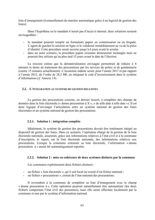 63
liste d’émargement (éventuellement de manière automatique grâce à un logiciel de gestion des
listes).
Dans l’hypothèse ou le mandant n’aurait pas d’accès à internet, deux solutions seraient
envisageables :
- le mandant pourrait remplir un formulaire papier en commissariat ou en brigade.
L’agent de guichet le saisirait en ligne et le validerait immédiatement au vu de la pièce
d’identité. Cette procédure serait ouverte jusqu’à 6 jours avant le scrutin.
- dans un autre scénario, la procédure papier existante demeurerait inchangée mais ne
pourrait être utilisée qu’au plus tard 15 jours avant la date de l’élection.
La mission estime que la dématérialisation envisagée permettrait de réduire à 6
minutes la durée de traitement des procurations par les services de police et de gendarmerie
(contre 15 minutes actuellement). L’économie induite serait, pour l’année 2017 et par rapport
à l’année 2012, de l’ordre de 28,3 M€, en intégrant le coût d’investissement dans le système
d’information (cf. Annexe 14).
2.2. L’INTEGRATION AU SYSTEME DE GESTION DES LISTES
La gestion des procurations consiste, en dernier ressort, à compléter des champs de
données dans la liste électorale (« donne procuration à X », « de telle date à telle date »). Il est
donc logique d’envisager l’articulation entre un système national de gestion des listes
électorales et un système national de gestion des procurations.
2.2.1. Solution 1 : intégration complète
Idéalement, le système de gestion des procurations devrait être totalement intégré au
dispositif de gestion des listes. Dans ce scénario, l’opérateur chargé de la gestion de la liste
électorale nationale, assurerait, grâce aux informations relatives à l’état civil et à la commune
d’inscription, le report, sur la liste électorale nationale, des informations relatives aux
procurations. Lorsque la commune extrairait sa liste électorale, l’information « donne
procuration à » aurait été automatiquement reportée.
2.2.2. Solution 2 : mise en cohérence de deux systèmes distincts par la commune
Les communes exploiteraient deux fichiers distincts :
- un fichier « liste électorale », qu’il soit local ou extrait d’un fichier national ;
- un fichier « procurations », extrait du l’état national des procurations.
Il reviendrait à la commune de compléter sa liste d’émargement avec le champ
« donne procuration à ». Cette opération pourrait naturellement être automatisée (les deux
fichiers comportant l’état civil des personnes), mais elle serait effectuée localement par la
commune et non par le système d’information national.
 
