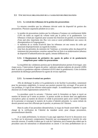 64
2.3. UNE NOUVELLE ORGANISATION DE LA VALIDATION DES PROCURATIONS
2.3.1. Le retrait des tribunaux de la gestion des procurations
La mission considère que les tribunaux doivent sortir du dispositif de gestion des
procurations. Plusieurs arguments plaident en ce sens :
- le nombre de procurations traitées par les tribunaux d’instance est extrêmement faible
(3,8% du total) au regard du volume traité par la police et la gendarmerie. Les
tribunaux n’étant pas organisés pour assumer des fonctions de guichet, la réorientation
d’une part plus importante des flux vers ceux-ci serait probablement une source de
désorganisation et d’engorgement ;
- le maintien de ce résidu d’activité dans les tribunaux est une source de coûts qui
paraissent disproportionnés au regard du résultat ;
- situé hors du périmètre du ministère de l’intérieur, ce troisième pilier du dispositif de
traitement des procurations constitue aujourd’hui un frein à sa modernisation (absence
de dispositif d’authentification des agents, intranet différent etc.)
2.3.2. L’élargissement du périmètre des agents de police et de gendarmerie
compétents pour valider les procurations
La traçabilité des validations permise par la dématérialisation permet d’envisager, sans
risque accru, l’intervention d’agents de police judiciaire adjoints (adjoints de sécurité (ADS)
dans la police et gendarmes adjoints volontaires (GAV) dans la gendarmerie). Cette évolution
permettrait de décharger partiellement les agents de niveau supérieur.
2.3.3. Le recours éventuel aux postiers
Afin de décharger la police et la gendarmerie et de faciliter la procédure, notamment
pour les personnes empêchées, le recours aux postiers pourrait être envisagé. D’un point de
vue juridique, il s’agit d’une réforme relativement simple : la modification à apporter au code
électoral est d’ordre réglementaire (article R.72).
La procédure serait la suivante : l’électeur saisit le formulaire en ligne et reçoit un
numéro de dossier qu’il remet au postier ; le postier accède au dossier dans son application
smartphone grâce au numéro de dossier et valide la procuration après avoir vérifié l’identité
de la personne et renseigné le numéro de la pièce d’identité présentée. La saisie initiale du
dossier pourrait aussi être effectuée par le postier, en présence de l’électeur.
Dans le cadre d’une procédure dématérialisée, le risque de fraude serait faible. L’agent
chargé de la vérification de l’identité du mandant serait, pour chaque procuration,
personnellement identifié.
A ce stade préliminaire, la mission n’a pas jugé opportun d’ouvrir la discussion avec
La Poste sur la nécessaire compensation financière qui accompagnerait le transfert de cette
nouvelle mission. Il semble évident que le coût de l’opération sera d’autant plus réduit que la
procédure aura été rationalisée et dématérialisée en amont. C’est donc probablement sur ce
 