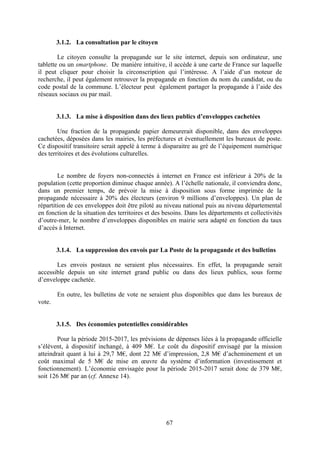67
3.1.2. La consultation par le citoyen
Le citoyen consulte la propagande sur le site internet, depuis son ordinateur, une
tablette ou un smartphone. De manière intuitive, il accède à une carte de France sur laquelle
il peut cliquer pour choisir la circonscription qui l’intéresse. A l’aide d’un moteur de
recherche, il peut également retrouver la propagande en fonction du nom du candidat, ou du
code postal de la commune. L’électeur peut également partager la propagande à l’aide des
réseaux sociaux ou par mail.
3.1.3. La mise à disposition dans des lieux publics d’enveloppes cachetées
Une fraction de la propagande papier demeurerait disponible, dans des enveloppes
cachetées, déposées dans les mairies, les préfectures et éventuellement les bureaux de poste.
Ce dispositif transitoire serait appelé à terme à disparaitre au gré de l’équipement numérique
des territoires et des évolutions culturelles.
Le nombre de foyers non-connectés à internet en France est inférieur à 20% de la
population (cette proportion diminue chaque année). A l’échelle nationale, il conviendra donc,
dans un premier temps, de prévoir la mise à disposition sous forme imprimée de la
propagande nécessaire à 20% des électeurs (environ 9 millions d’enveloppes). Un plan de
répartition de ces enveloppes doit être piloté au niveau national puis au niveau départemental
en fonction de la situation des territoires et des besoins. Dans les départements et collectivités
d’outre-mer, le nombre d’enveloppes disponibles en mairie sera adapté en fonction du taux
d’accès à Internet.
3.1.4. La suppression des envois par La Poste de la propagande et des bulletins
Les envois postaux ne seraient plus nécessaires. En effet, la propagande serait
accessible depuis un site internet grand public ou dans des lieux publics, sous forme
d’enveloppe cachetée.
En outre, les bulletins de vote ne seraient plus disponibles que dans les bureaux de
vote.
3.1.5. Des économies potentielles considérables
Pour la période 2015-2017, les prévisions de dépenses liées à la propagande officielle
s’élèvent, à dispositif inchangé, à 409 M€. Le coût du dispositif envisagé par la mission
atteindrait quant à lui à 29,7 M€, dont 22 M€ d’impression, 2,8 M€ d’acheminement et un
coût maximal de 5 M€ de mise en œuvre du système d’information (investissement et
fonctionnement). L’économie envisagée pour la période 2015-2017 serait donc de 379 M€,
soit 126 M€ par an (cf. Annexe 14).
 