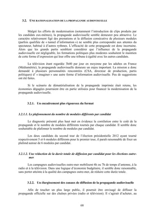 68
3.2. UNE RATIONALISATION DE LA PROPAGANDE AUDIOVISUELLE
Malgré les efforts de modernisation (notamment l’introduction de clips produits par
les candidats eux-mêmes), la propagande audiovisuelle semble demeurer peu attractive. Le
caractère relativement figé des prestations et la diffusion consécutive de plusieurs modules
(parfois qualifiée de « tunnel d’information ») ne semble plus correspondre aux attentes du
spectateur, habitué à d’autres rythmes. L’efficacité de cette propagande est donc incertaine.
Alors que les grands partis semblent considérer que l’influence de la propagande
audiovisuelle est négligeable, les formations politiques plus modestes souhaitent le maintien
de cette forme d’expression qui leur offre une tribune à égalité avec les autres candidats.
La télévision étant regardée 3h40 par jour en moyenne par les adultes en France
(Médiamétrie), la propagande audiovisuelle demeure un enjeu important. La mission a donc
demandé à plusieurs personnalités rencontrées (CSA, directeur de production, partis
politiques) d’ « imaginer » une autre forme d’information audiovisuelle. Peu de suggestions
ont été faites.
Si le scénario de dématérialisation de la propagande imprimée était retenu, les
économies dégagées pourraient être en partie utilisées pour financer la modernisation de la
propagande audiovisuelle.
3.2.1. Un encadrement plus rigoureux du format
3.2.1.1. Le plafonnement du nombre de modules différents par candidat
Le diagnostic présenté plus haut met en évidence la corrélation entre le coût de la
propagande et le nombre de modules différents tournés par chaque candidat. Il semble donc
souhaitable de plafonner le nombre de modules par candidat.
Les deux candidats du second tour de l’élection présidentielle 2012 ayant tourné
respectivement 5 et 6 modules différents pour le premier tour, il paraît raisonnable de fixer un
plafond autour de 6 modules par candidat.
3.2.1.2. Une réduction de la durée totale de diffusion par candidat pour les élections outre-
mer
Les campagnes audiovisuelles outre-mer mobilisent 6h ou 7h de temps d’antenne, à la
radio et à la télévision. Dans une logique d’économie budgétaire, il semble donc raisonnable,
sans porter atteinte à la qualité des campagnes outre-mer, de réduire cette durée totale.
3.2.2. Un élargissement des canaux de diffusion de la propagande audiovisuelle
Afin de toucher un plus large public, il pourrait être envisagé de diffuser la
propagande officielle sur des chaînes privées (radio et télévision). Il s’agirait d’acheter, au
 