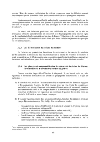 69
nom de l’État, des espaces publicitaires. Le coût de ce nouveau canal de diffusion pourrait
être compensé par les économies tirées de la dématérialisation de la propagande imprimée.
Les émissions de campagne officielle audiovisuelle pourraient aussi être diffusées sur les
chaînes parlementaires. De manière plus générale la possibilité pour tout service de radio et de
télévision de relayer ces émissions doit être envisagée. Le CSA est favorable à ces deux
évolutions47
.
En outre, ces émissions pourraient être rediffusées sur Internet, sur le site de
propagande officielle dématérialisée, en lien direct avec la propagande écrite mise en ligne
par les candidats (elles le sont déjà sur les sites de France Télévision et des partis politiques
qui le souhaitent). Elle bénéficierait ainsi d’une plus forte visibilité et pourrait être partagée
via les réseaux sociaux.
3.2.3. Une modernisation du contenu des modules
En l’absence de propositions formalisées de modernisation du contenu des modules
par les candidats, la mission ne peut se prononcer sur la nature des réformes à conduire. Il
serait souhaitable que le CSA conduise une concertation avec les partis politiques, des acteurs
du secteur audiovisuel et un panel d’électeurs afin de renforcer l’attractivité des modules.
3.2.4. Une plus grande responsabilisation des acteurs de la chaîne de dépense,
sur le fondement d’un véritable contrôle de gestion
Compte tenu des risques identifiés dans le diagnostic, il convient de créer un cadre
rigoureux et formalisé d’utilisation des crédits de propagande audiovisuelle. Il s’agit, en
particulier :
1) d’identifier avec précision l’acteur responsable du rapport entre les dépenses engagées
et les productions fournies. Le CSA pourrait jouer ce rôle. Faute de compétences
spécialisées en interne, il devrait avoir ponctuellement recours à un conseil extérieur
pour examiner les devis et les comptes rendus d’exécution des campagnes (cabinet de
conseil en production). Un rapport de ce contrôleur de gestion devrait être remis au
ministère de l’intérieur après chaque campagne ;
2) d’encadrer rigoureusement, dans un cadre contractuel, la nature des dépenses prises en
charge. Doivent notamment faire l’objet d’un encadrement précis :
- les dépenses de transport (définition de la classe de voyage, la première classe en
avion ne paraissant pas indispensable) ;
- les frais de restauration (remboursement au réel ou au forfait) ;
- les frais d’hébergement (plafonnement par nuitée) ;
- les défraiements individuels (dépenses prises en charge, qui pourraient exclure
notamment la « mise à disposition d’un ordinateur personnel » ou le
remboursement des amendes de stationnement) ;
47
CSA, rapport de réflexion de juillet 2014, "La régulation des médias audiovisuels lors des trois campagnes électorales du
premier semestre 2014".
 