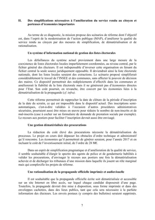7
II. Des simplifications nécessaires à l’amélioration du service rendu au citoyen et
porteuses d’économies importantes
Au terme de ce diagnostic, la mission propose des scénarios de réforme dont l’objectif
est, dans l’esprit de la modernisation de l’action publique (MAP), d’améliorer la qualité du
service rendu au citoyen par des mesures de simplification, de dématérialisation et de
rationalisation.
Un système d’information national de gestion des listes électorales
Les défaillances du système actuel proviennent dans une large mesure de la
coexistence de listes électorales locales imparfaitement coordonnées, au niveau central, par le
fichier général des électeurs. Il est indispensable d’inverser cette organisation en faisant du
fichier central la seule source juridiquement opposable. Il deviendrait ainsi la liste électorale
nationale, dont les listes locales seraient des extractions. Le scénario proposé simplifierait
considérablement le travail de l’INSEE et des communes, sans affecter le pouvoir de décision
des maires. Ce dispositif permettrait des redéploiements d’effectifs dans les communes et
améliorerait la fiabilité de la liste électorale mais il ne génèrerait pas d’économies directes
pour l’Etat. Son coût pourrait, en revanche, être couvert par les économies liées à la
dématérialisation de la propagande (cf. infra).
Cette réforme permettrait de rapprocher la date de clôture de la période d’inscription
de la date du scrutin, ce qui est impossible dans le dispositif actuel. Des inscriptions semi-
automatiques, c'est-à-dire validées à l’occasion d’autres procédures administratives
sécurisées, pourraient aussi être mises en œuvre pour réduire le nombre de non-inscrits et de
mal-inscrits (case à cocher sur un formulaire de demande de prestation sociale par exemple).
Le recours aux postiers pour faciliter l’inscription devrait aussi être envisagé.
Une gestion dématérialisée des procurations
La réduction du coût élevé des procurations nécessite la dématérialisation du
processus. Le projet en cours doit dépasser les obstacles d’ordre technique et administratif
qu’il rencontre. Les économies qu’il permettrait de générer seraient, pour l’année 2017 et en
incluant le coût de l’investissement initial, de l’ordre de 28 M€.
Dans un esprit de simplification pragmatique et d’amélioration de la qualité de service,
il semble souhaitable d’élargir le spectre des agents de police et de gendarmerie habilités à
valider les procurations, d’envisager le recours aux postiers une fois la dématérialisation
achevée et de décharger les tribunaux d’une mission dans laquelle ils jouent un rôle marginal
mais qui complexifie les projets de réforme.
Une rationalisation de la propagande officielle imprimée et audiovisuelle
Il est souhaitable que la propagande officielle écrite soit dématérialisée et accessible
sur un site Internet en libre accès, sur lequel chaque candidat disposerait d’une page.
Toutefois, la propagande devrait être mise à disposition, sous forme imprimée et dans des
enveloppes cachetées, dans des lieux publics, tant que cela sera nécessaire à la parfaite
information des électeurs. Les envois postaux (y compris des bulletins) seraient supprimés.
 