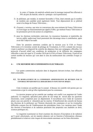 70
- la vente, à l’équipe, de matériels achetés pour le tournage (aujourd’hui effectuée à
50% du prix du marché, selon la « pratique » de la profession).
3) de plafonner, par module, le montant facturable à l’Etat, étant entendu que le nombre
de modules par candidat serait également limité. Tout dépassement de ce plafond
serait à la charge de France Télévisions ;
4) d’assurer, a minima, une mise en concurrence des sous-traitants de France Télévisions
et d’envisager un fonctionnement par appels d’offre, qui mettrait France Télévisions et
les prestataires privés du secteur en compétition ;
5) pour les élections territoriales outre-mer, les ressources humaines et matérielles du
service public audiovisuel local pourraient être davantage mises à contribution, après
avoir fait l’objet d’un audit.
Entre les premiers entretiens conduits par la mission avec le CSA et France
Télévisions et le troisième comité de pilotage de l’évaluation, le CSA a entamé des travaux
visant à améliorer son dispositif de contrôle des dépenses liées aux campagnes officielles. Un
protocole d’accord relatif aux conditions de production et de diffusion des campagnes
officielles a ainsi été signé le 22 octobre 2014 par le CSA et France Télévisions. Il prévoit un
certain nombre de mesures qui vont dans le sens du renforcement des contrôles évoqué ci-
dessus.
4 - UNE REFORME DES COMMISSIONS ELECTORALES
Les quatre commissions analysées dans le diagnostic doivent évoluer, leur efficacité
étant contestable.
4.1. LE REMPLACEMENT DE LA COMMISSION ADMINISTRATIVE DE REVISION PAR UN
CONTROLE DEPARTEMENTAL HIERARCHISE EN FONCTION DU RISQUE
Cette évolution est justifiée par le constat d’absence de contrôle réel permis par ces
commissions et par le coût qu’elles représentent pour les communes.
La mission propose qu’un contrôle par sondage soit confié à un magistrat de l’ordre
judiciaire. Ce magistrat, spécialisé pour partie de son temps de travail dans les questions
électorales, serait compétent pour un département. Il travaillerait avec l’aide de vacataires
placés sous son autorité et rémunérés par les mairies. Il bénéficierait des conseils du bureau
des élections de la préfecture sur l’histoire électorale des communes et sur les éventuelles
difficultés connues lors de l’établissement des précédentes listes. Les vacations pour l’étude
des dossiers d’inscription et de radiation pourraient être proposées aux étudiants en droit,
sciences politiques etc..
Le magistrat examinerait ou ferait examiner des dossiers d’inscription et de radiation
qu’il aurait sélectionnés, soit de manière aléatoire soit en fonction d’informations obtenues
préalablement et relatives à des risques de mouvements anormaux sur les listes électorales.
 