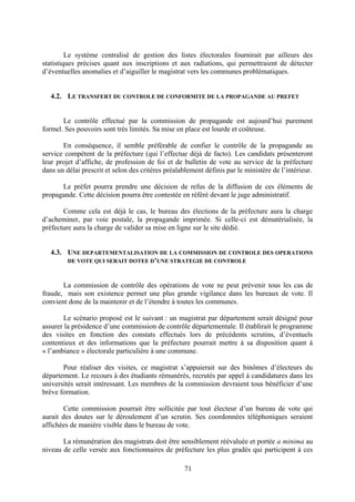 71
Le système centralisé de gestion des listes électorales fournirait par ailleurs des
statistiques précises quant aux inscriptions et aux radiations, qui permettraient de détecter
d’éventuelles anomalies et d’aiguiller le magistrat vers les communes problématiques.
4.2. LE TRANSFERT DU CONTROLE DE CONFORMITE DE LA PROPAGANDE AU PREFET
Le contrôle effectué par la commission de propagande est aujourd’hui purement
formel. Ses pouvoirs sont très limités. Sa mise en place est lourde et coûteuse.
En conséquence, il semble préférable de confier le contrôle de la propagande au
service compétent de la préfecture (qui l’effectue déjà de facto). Les candidats présenteront
leur projet d’affiche, de profession de foi et de bulletin de vote au service de la préfecture
dans un délai prescrit et selon des critères préalablement définis par le ministère de l’intérieur.
Le préfet pourra prendre une décision de refus de la diffusion de ces éléments de
propagande. Cette décision pourra être contestée en référé devant le juge administratif.
Comme cela est déjà le cas, le bureau des élections de la préfecture aura la charge
d’acheminer, par voie postale, la propagande imprimée. Si celle-ci est dématérialisée, la
préfecture aura la charge de valider sa mise en ligne sur le site dédié.
4.3. UNE DEPARTEMENTALISATION DE LA COMMISSION DE CONTROLE DES OPERATIONS
DE VOTE QUI SERAIT DOTEE D’UNE STRATEGIE DE CONTROLE
La commission de contrôle des opérations de vote ne peut prévenir tous les cas de
fraude, mais son existence permet une plus grande vigilance dans les bureaux de vote. Il
convient donc de la maintenir et de l’étendre à toutes les communes.
Le scénario proposé est le suivant : un magistrat par département serait désigné pour
assurer la présidence d’une commission de contrôle départementale. Il établirait le programme
des visites en fonction des constats effectués lors de précédents scrutins, d’éventuels
contentieux et des informations que la préfecture pourrait mettre à sa disposition quant à
« l’ambiance » électorale particulière à une commune.
Pour réaliser des visites, ce magistrat s’appuierait sur des binômes d’électeurs du
département. Le recours à des étudiants rémunérés, recrutés par appel à candidatures dans les
universités serait intéressant. Les membres de la commission devraient tous bénéficier d’une
brève formation.
Cette commission pourrait être sollicitée par tout électeur d’un bureau de vote qui
aurait des doutes sur le déroulement d’un scrutin. Ses coordonnées téléphoniques seraient
affichées de manière visible dans le bureau de vote.
La rémunération des magistrats doit être sensiblement réévaluée et portée a minima au
niveau de celle versée aux fonctionnaires de préfecture les plus gradés qui participent à ces
 