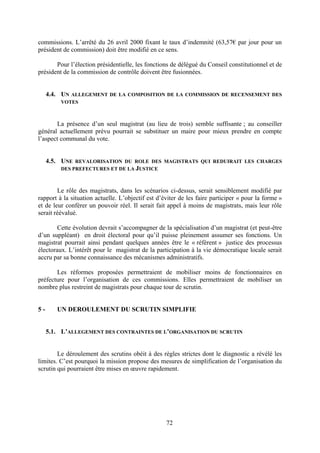 72
commissions. L’arrêté du 26 avril 2000 fixant le taux d’indemnité (63,57€ par jour pour un
président de commission) doit être modifié en ce sens.
Pour l’élection présidentielle, les fonctions de délégué du Conseil constitutionnel et de
président de la commission de contrôle doivent être fusionnées.
4.4. UN ALLEGEMENT DE LA COMPOSITION DE LA COMMISSION DE RECENSEMENT DES
VOTES
La présence d’un seul magistrat (au lieu de trois) semble suffisante ; au conseiller
général actuellement prévu pourrait se substituer un maire pour mieux prendre en compte
l’aspect communal du vote.
4.5. UNE REVALORISATION DU ROLE DES MAGISTRATS QUI REDUIRAIT LES CHARGES
DES PREFECTURES ET DE LA JUSTICE
Le rôle des magistrats, dans les scénarios ci-dessus, serait sensiblement modifié par
rapport à la situation actuelle. L’objectif est d’éviter de les faire participer « pour la forme »
et de leur conférer un pouvoir réel. Il serait fait appel à moins de magistrats, mais leur rôle
serait réévalué.
Cette évolution devrait s’accompagner de la spécialisation d’un magistrat (et peut-être
d’un suppléant) en droit électoral pour qu’il puisse pleinement assumer ses fonctions. Un
magistrat pourrait ainsi pendant quelques années être le « référent » justice des processus
électoraux. L’intérêt pour le magistrat de la participation à la vie démocratique locale serait
accru par sa bonne connaissance des mécanismes administratifs.
Les réformes proposées permettraient de mobiliser moins de fonctionnaires en
préfecture pour l’organisation de ces commissions. Elles permettraient de mobiliser un
nombre plus restreint de magistrats pour chaque tour de scrutin.
5 - UN DEROULEMENT DU SCRUTIN SIMPLIFIE
5.1. L’ALLEGEMENT DES CONTRAINTES DE L’ORGANISATION DU SCRUTIN
Le déroulement des scrutins obéit à des règles strictes dont le diagnostic a révélé les
limites. C’est pourquoi la mission propose des mesures de simplification de l’organisation du
scrutin qui pourraient être mises en œuvre rapidement.
 