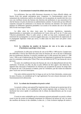 73
5.1.1. L’accroissement éventuel des délais entre deux tours
Les préfectures, face aux défis électoraux récurrents et à leurs effectifs réduits, ont
besoin d’une très grande anticipation pour s’organiser. Le fonctionnement actuel avec
notamment des instructions tardives du ministère sur les passations de marché doit être revu
avec une meilleure écoute des bureaux des élections des préfectures et une association d’un
chef de bureau à la prise de décision en administration centrale. Il serait utile qu’une réflexion
conjointe associant les préfectures et le bureau des élections du ministère soit menée pour
préparer les différentes opérations préalables à un scrutin et les attentes des uns et des autres
afin d’éviter tout risque d’échec.
Le délai entre les deux tours pour les élections législatives, régionales,
départementales et municipales est actuellement de 8 jours alors qu’il est de 15 jours pour
l’élection présidentielle. Dans le cadre actuel, ce délai est trop court, notamment pour le
traitement de la propagande. La mission suggère donc que, si sa proposition de suppression de
la propagande imprimée n’était pas suivie, le délai entre les deux tours soit porté à deux
semaines.
5.1.2. La réduction du nombre de bureaux de vote et la mise en place
d’incitations à participer à leur tenue
Actuellement, la cible pour un bureau de vote est de 800 à 1 000 inscrits. Compte-tenu
des difficultés à trouver des bénévoles pour tenir les bureaux de vote et du taux d’abstention
pour de nombreuses élections, la mission considère que la cible pourrait être portée à 1 200
voire 1 500 ce qui n’induirait pas de file d’attente trop importante et générerait des économies
pour les communes comme pour l’État (l’État verse un forfait de 44,73 € par bureau de vote et
par tour).
En outre, les conditions de tenue des bureaux de vote et du dépouillement doivent être
améliorées. Il devient, en effet, de plus en plus difficile de faire appel à des bénévoles. Il
apparaît donc nécessaire d’indemniser les électeurs qui accepteront de passer du temps dans
un bureau de vote. Cela pourrait se traduire, pour les volontaires, par des tickets de réduction
pour l’accès aux services municipaux.
Une autre solution pourrait être le tirage au sort sur les listes électorales, comme pour
les jurys d’assises, en considérant qu’il s’agit également d’un acte citoyen nécessaire au bon
fonctionnement de la démocratie.
5.1.3. La refonte des formulaires de procès verbal
Les procès verbaux sont aujourd’hui imprimés dans un format qui ne permet pas de les
scanner et de les faxer. Il est souhaitable qu’ils soient imprimés dans un format A4. Cela
faciliterait leur envoi rapide à la préfecture dès la clôture du dépouillement, par fax ou par
Internet.
Il serait en outre souhaitable que les communes puissent préremplir ces procès verbaux
avant le jour du scrutin (en indiquant notamment les références du bureau de vote, les noms
des membres du bureau et des candidats, la date etc...). Cette évolution implique de mettre à
 