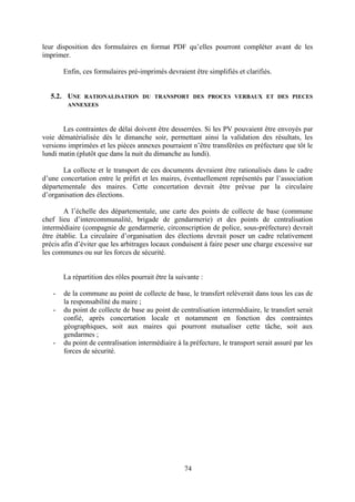 74
leur disposition des formulaires en format PDF qu’elles pourront compléter avant de les
imprimer.
Enfin, ces formulaires pré-imprimés devraient être simplifiés et clarifiés.
5.2. UNE RATIONALISATION DU TRANSPORT DES PROCES VERBAUX ET DES PIECES
ANNEXEES
Les contraintes de délai doivent être desserrées. Si les PV pouvaient être envoyés par
voie dématérialisée dès le dimanche soir, permettant ainsi la validation des résultats, les
versions imprimées et les pièces annexes pourraient n’être transférées en préfecture que tôt le
lundi matin (plutôt que dans la nuit du dimanche au lundi).
La collecte et le transport de ces documents devraient être rationalisés dans le cadre
d’une concertation entre le préfet et les maires, éventuellement représentés par l’association
départementale des maires. Cette concertation devrait être prévue par la circulaire
d’organisation des élections.
A l’échelle des départementale, une carte des points de collecte de base (commune
chef lieu d’intercommunalité, brigade de gendarmerie) et des points de centralisation
intermédiaire (compagnie de gendarmerie, circonscription de police, sous-préfecture) devrait
être établie. La circulaire d’organisation des élections devrait poser un cadre relativement
précis afin d’éviter que les arbitrages locaux conduisent à faire peser une charge excessive sur
les communes ou sur les forces de sécurité.
La répartition des rôles pourrait être la suivante :
- de la commune au point de collecte de base, le transfert relèverait dans tous les cas de
la responsabilité du maire ;
- du point de collecte de base au point de centralisation intermédiaire, le transfert serait
confié, après concertation locale et notamment en fonction des contraintes
géographiques, soit aux maires qui pourront mutualiser cette tâche, soit aux
gendarmes ;
- du point de centralisation intermédiaire à la préfecture, le transport serait assuré par les
forces de sécurité.
 