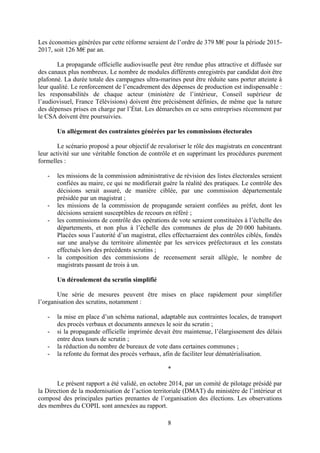 8
Les économies générées par cette réforme seraient de l’ordre de 379 M€ pour la période 2015-
2017, soit 126 M€ par an.
La propagande officielle audiovisuelle peut être rendue plus attractive et diffusée sur
des canaux plus nombreux. Le nombre de modules différents enregistrés par candidat doit être
plafonné. La durée totale des campagnes ultra-marines peut être réduite sans porter atteinte à
leur qualité. Le renforcement de l’encadrement des dépenses de production est indispensable :
les responsabilités de chaque acteur (ministère de l’intérieur, Conseil supérieur de
l’audiovisuel, France Télévisions) doivent être précisément définies, de même que la nature
des dépenses prises en charge par l’État. Les démarches en ce sens entreprises récemment par
le CSA doivent être poursuivies.
Un allégement des contraintes générées par les commissions électorales
Le scénario proposé a pour objectif de revaloriser le rôle des magistrats en concentrant
leur activité sur une véritable fonction de contrôle et en supprimant les procédures purement
formelles :
- les missions de la commission administrative de révision des listes électorales seraient
confiées au maire, ce qui ne modifierait guère la réalité des pratiques. Le contrôle des
décisions serait assuré, de manière ciblée, par une commission départementale
présidée par un magistrat ;
- les missions de la commission de propagande seraient confiées au préfet, dont les
décisions seraient susceptibles de recours en référé ;
- les commissions de contrôle des opérations de vote seraient constituées à l’échelle des
départements, et non plus à l’échelle des communes de plus de 20 000 habitants.
Placées sous l’autorité d’un magistrat, elles effectueraient des contrôles ciblés, fondés
sur une analyse du territoire alimentée par les services préfectoraux et les constats
effectués lors des précédents scrutins ;
- la composition des commissions de recensement serait allégée, le nombre de
magistrats passant de trois à un.
Un déroulement du scrutin simplifié
Une série de mesures peuvent être mises en place rapidement pour simplifier
l’organisation des scrutins, notamment :
- la mise en place d’un schéma national, adaptable aux contraintes locales, de transport
des procès verbaux et documents annexes le soir du scrutin ;
- si la propagande officielle imprimée devait être maintenue, l’élargissement des délais
entre deux tours de scrutin ;
- la réduction du nombre de bureaux de vote dans certaines communes ;
- la refonte du format des procès verbaux, afin de faciliter leur dématérialisation.
*
Le présent rapport a été validé, en octobre 2014, par un comité de pilotage présidé par
la Direction de la modernisation de l’action territoriale (DMAT) du ministère de l’intérieur et
composé des principales parties prenantes de l’organisation des élections. Les observations
des membres du COPIL sont annexées au rapport.
 