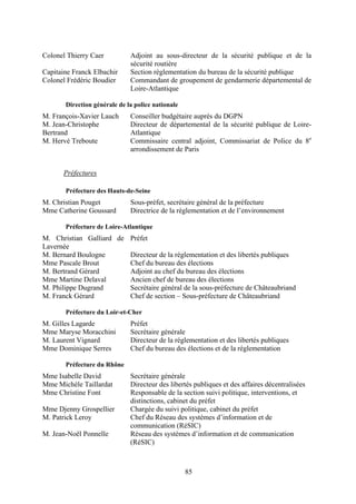85
Colonel Thierry Caer Adjoint au sous-directeur de la sécurité publique et de la
sécurité routière
Capitaine Franck Elbachir Section règlementation du bureau de la sécurité publique
Colonel Frédéric Boudier Commandant de groupement de gendarmerie départemental de
Loire-Atlantique
Direction générale de la police nationale
M. François-Xavier Lauch Conseiller budgétaire auprès du DGPN
M. Jean-Christophe
Bertrand
Directeur de départemental de la sécurité publique de Loire-
Atlantique
M. Hervé Treboute Commissaire central adjoint, Commissariat de Police du 8e
arrondissement de Paris
Préfectures
Préfecture des Hauts-de-Seine
M. Christian Pouget Sous-préfet, secrétaire général de la préfecture
Mme Catherine Goussard Directrice de la réglementation et de l’environnement
Préfecture de Loire-Atlantique
M. Christian Galliard de
Lavernée
Préfet
M. Bernard Boulogne Directeur de la réglementation et des libertés publiques
Mme Pascale Brout Chef du bureau des élections
M. Bertrand Gérard Adjoint au chef du bureau des élections
Mme Martine Delaval Ancien chef de bureau des élections
M. Philippe Dugrand Secrétaire général de la sous-préfecture de Châteaubriand
M. Franck Gérard Chef de section – Sous-préfecture de Châteaubriand
Préfecture du Loir-et-Cher
M. Gilles Lagarde Préfet
Mme Maryse Moracchini Secrétaire générale
M. Laurent Vignard Directeur de la réglementation et des libertés publiques
Mme Dominique Serres Chef du bureau des élections et de la réglementation
Préfecture du Rhône
Mme Isabelle David Secrétaire générale
Mme Michèle Taillardat Directeur des libertés publiques et des affaires décentralisées
Mme Christine Font Responsable de la section suivi politique, interventions, et
distinctions, cabinet du préfet
Mme Djenny Grospellier Chargée du suivi politique, cabinet du préfet
M. Patrick Leroy Chef du Réseau des systèmes d’information et de
communication (RéSIC)
M. Jean-Noël Ponnelle Réseau des systèmes d’information et de communication
(RéSIC)
 