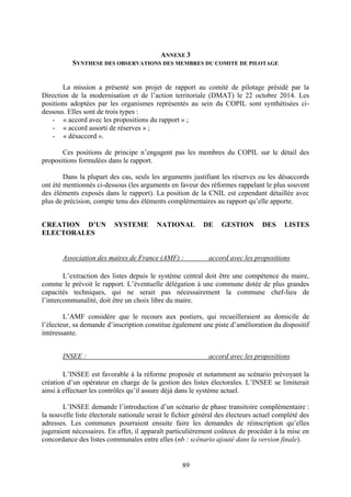 89
ANNEXE 3
SYNTHESE DES OBSERVATIONS DES MEMBRES DU COMITE DE PILOTAGE
La mission a présenté son projet de rapport au comité de pilotage présidé par la
Direction de la modernisation et de l’action territoriale (DMAT) le 22 octobre 2014. Les
positions adoptées par les organismes représentés au sein du COPIL sont synthétisées ci-
dessous. Elles sont de trois types :
- « accord avec les propositions du rapport » ;
- « accord assorti de réserves » ;
- « désaccord ».
Ces positions de principe n’engagent pas les membres du COPIL sur le détail des
propositions formulées dans le rapport.
Dans la plupart des cas, seuls les arguments justifiant les réserves ou les désaccords
ont été mentionnés ci-dessous (les arguments en faveur des réformes rappelant le plus souvent
des éléments exposés dans le rapport). La position de la CNIL est cependant détaillée avec
plus de précision, compte tenu des éléments complémentaires au rapport qu’elle apporte.
CREATION D’UN SYSTEME NATIONAL DE GESTION DES LISTES
ELECTORALES
Association des maires de France (AMF) : accord avec les propositions
L’extraction des listes depuis le système central doit être une compétence du maire,
comme le prévoit le rapport. L’éventuelle délégation à une commune dotée de plus grandes
capacités techniques, qui ne serait pas nécessairement la commune chef-lieu de
l’intercommunalité, doit être un choix libre du maire.
L’AMF considère que le recours aux postiers, qui recueilleraient au domicile de
l’électeur, sa demande d’inscription constitue également une piste d’amélioration du dispositif
intéressante.
INSEE : accord avec les propositions
L’INSEE est favorable à la réforme proposée et notamment au scénario prévoyant la
création d’un opérateur en charge de la gestion des listes électorales. L’INSEE se limiterait
ainsi à effectuer les contrôles qu’il assure déjà dans le système actuel.
L’INSEE demande l’introduction d’un scénario de phase transitoire complémentaire :
la nouvelle liste électorale nationale serait le fichier général des électeurs actuel complété des
adresses. Les communes pourraient ensuite faire les demandes de réinscription qu’elles
jugeraient nécessaires. En effet, il apparaît particulièrement coûteux de procéder à la mise en
concordance des listes communales entre elles (nb : scénario ajouté dans la version finale).
 