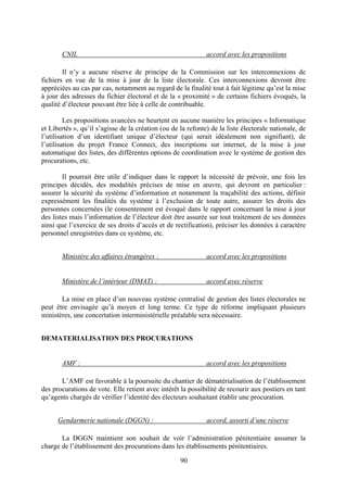 90
CNIL accord avec les propositions
Il n’y a aucune réserve de principe de la Commission sur les interconnexions de
fichiers en vue de la mise à jour de la liste électorale. Ces interconnexions devront être
appréciées au cas par cas, notamment au regard de la finalité tout à fait légitime qu’est la mise
à jour des adresses du fichier électoral et de la « proximité » de certains fichiers évoqués, la
qualité d’électeur pouvant être liée à celle de contribuable.
Les propositions avancées ne heurtent en aucune manière les principes « Informatique
et Libertés », qu’il s’agisse de la création (ou de la refonte) de la liste électorale nationale, de
l’utilisation d’un identifiant unique d’électeur (qui serait idéalement non signifiant), de
l’utilisation du projet France Connect, des inscriptions sur internet, de la mise à jour
automatique des listes, des différentes options de coordination avec le système de gestion des
procurations, etc.
Il pourrait être utile d’indiquer dans le rapport la nécessité de prévoir, une fois les
principes décidés, des modalités précises de mise en œuvre, qui devront en particulier :
assurer la sécurité du système d’information et notamment la traçabilité des actions, définir
expressément les finalités du système à l’exclusion de toute autre, assurer les droits des
personnes concernées (le consentement est évoqué dans le rapport concernant la mise à jour
des listes mais l’information de l’électeur doit être assurée sur tout traitement de ses données
ainsi que l’exercice de ses droits d’accès et de rectification), préciser les données à caractère
personnel enregistrées dans ce système, etc.
Ministère des affaires étrangères : accord avec les propositions
Ministère de l’intérieur (DMAT) : accord avec réserve
La mise en place d’un nouveau système centralisé de gestion des listes électorales ne
peut être envisagée qu’à moyen et long terme. Ce type de réforme impliquant plusieurs
ministères, une concertation interministérielle préalable sera nécessaire.
DEMATERIALISATION DES PROCURATIONS
AMF : accord avec les propositions
L’AMF est favorable à la poursuite du chantier de dématérialisation de l’établissement
des procurations de vote. Elle retient avec intérêt la possibilité de recourir aux postiers en tant
qu’agents chargés de vérifier l’identité des électeurs souhaitant établir une procuration.
Gendarmerie nationale (DGGN) : accord, assorti d’une réserve
La DGGN maintient son souhait de voir l’administration pénitentiaire assumer la
charge de l’établissement des procurations dans les établissements pénitentiaires.
 