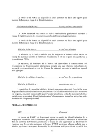 91
Le retrait de la Justice du dispositif de droit commun ne devra être opéré qu’au
moment de la mise en place de la dématérialisation.
Police nationale (DGPN) : accord, assorti d’une réserve
La DGPN maintient son souhait de voir l’administration pénitentiaire assumer la
charge de l’établissement des procurations dans les établissements pénitentiaires.
Le retrait de la Justice du dispositif de droit commun ne devra être opéré qu’au
moment de la mise en place de la dématérialisation.
Ministère de la Justice : accord avec réserves
Le ministère de la Justice souhaite que les magistrats d’instance soient exclus du
champ des autorités habilités à établir des procurations. Il est sur ce point en accord avec la
proposition de l’IGA.
En revanche, le ministère de la Justice est défavorable à l’établissement des
procurations par l’administration pénitentiaire compte tenu des relations particulières des
agents de cette administration avec les détenus. Le recours à une autorité extérieure apparaît
plus approprié
Ministère des affaires étrangères : accord avec les propositions
Ministère de l’intérieur : accord avec réserve
Le périmètre des autorités habilitées à établir des procurations doit être clarifié avant
de poursuivre la dématérialisation des procurations. Un accord interministériel doit être trouvé
sur ce point, condition indispensable pour s’assurer ensuite que toutes les autorités habilitées
participeront au projet de dématérialisation et qu’elles donneront toutes leur accord au projet
de cahier des charges déjà élaboré.
PROPAGANDE IMPRIMEE
AMF désaccord
Le bureau de l’AMF est fermement opposé au projet de dématérialisation de la
propagande électorale, dont il considère qu’il pourrait favoriser l’abstention. Il estime que
dans un contexte d’abstention généralisée, le risque est une aggravation du désintérêt des
électeurs pour les scrutins nationaux et locaux. L’AMF aurait par ailleurs souhaité que la
mission parvienne à rencontrer l’ensemble des formations politiques afin de recueillir leur
 