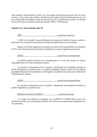 94
telle situation s’était produite en 2007, avec des temps d’attente pour pouvoir voter en fin de
journée. C’est ce qui avait conduit à la réduction du nombre d’inscrits par bureau de vote. Or
il est impossible de moduler la taille des bureaux de vote en fonction des scrutins. Il convient
dès lors de préserver la taille actuelle des bureaux (800 à 1 200 inscrits).
FORMAT ET TRANSPORT DES PV
AMF : accord avec réserves
L’AMF est favorable à une modification du format des feuilles de procès verbal en
prévision d’un éventuel envoi de celles-ci de façon dématérialisée le soir du scrutin.
Rappel de la ferme opposition au transfert au maire de la responsabilité de transporter
les PV et les documents annexés jusqu’aux préfectures, ce que le rapport ne prévoit pas.
DGGN : accord avec les propositions
La DGGN propose d’ajouter les sous-préfectures à la liste des points de collecte
intermédiaire des PV et des documents annexés.
La circulaire d’organisation devra encadrer précisément les possibilités données au
préfet d’adaptation au contexte local. Le nombre de brigades utilisées comme lieu de collecte
par département devrait être plafonné, les dérogations au plafond nécessitant une validation de
l’administration centrale.
DGPN : accord avec les propositions
La circulaire d’organisation devra encadrer précisément les possibilités données au
préfet d’adaptation au contexte local.
Ministère de l’intérieur (DMAT) : accord avec réserve
A ce stade, une réflexion est engagée avec la DGPN et la DGGN pour trouver des
solutions alternatives au transport par les forces de l’ordre qui ne reposent pas uniquement sur
les communes.
 