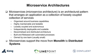 Microservice Architectures
q Microservices (microservice architecture) is an architectural pattern
that arranges an application as a collection of loosely coupled
collection of services
○ Organised around business capabilities
○ Highly maintainable and testable
○ Loosely coupled and autonomous
○ Independently deployable and scalable
○ Decentralised and distributed architecture
○ Built and Released with automated processes
○ Owned by one team (usually small)
q Microservices support the move from Monolith to Distributed
Systems
 