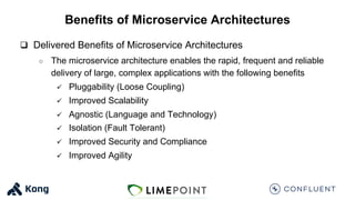 Benefits of Microservice Architectures
q Delivered Benefits of Microservice Architectures
○ The microservice architecture enables the rapid, frequent and reliable
delivery of large, complex applications with the following benefits
ü Pluggability (Loose Coupling)
ü Improved Scalability
ü Agnostic (Language and Technology)
ü Isolation (Fault Tolerant)
ü Improved Security and Compliance
ü Improved Agility
 